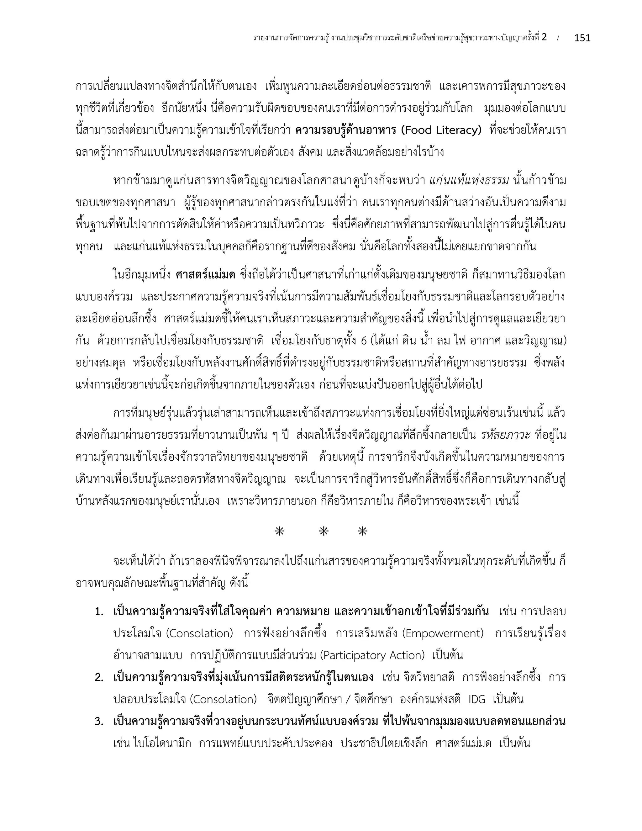 151
รายงานการจัดการความรู้งานประชุมวิชาการระดับชาติเครือข่ายความรู้สุขภาวะทางปัญญาครั้งที่ 2 /
การเปลี่ยนแปลงทางจิตสำนึกให้กับตนเอง เพิ่มพูนความละเอียดอ่อนต่อธรรมชาติ และเคารพการมีสุขภาวะของ
ทุกชีวิตที่เกี่ยวข้อง อีกนัยหนึ่ง นี่คือความรับผิดชอบของคนเราที่มีต่อการดำรงอยู่ร่วมกับโลก มุมมองต่อโลกแบบ
นี้สามารถส่งต่อมาเป็นความรู้ความเข้าใจที่เรียกว่า ความรอบรู้ด้านอาหาร (Food Literacy) ที่จะช่วยให้คนเรา
ฉลาดรู้ว่าการกินแบบไหนจะส่งผลกระทบต่อตัวเอง สังคม และสิ่งแวดล้อมอย่างไรบ้าง
หากข้ามมาดูแก่นสารทางจิตวิญญาณของโลกศาสนาดูบ้างก็จะพบว่า แก่นแท้แห่งธรรม นั้นก้าวข้าม
ขอบเขตของทุกศาสนา ผู้รู้ของทุกศาสนากล่าวตรงกันในแง่ที่ว่า คนเราทุกคนต่างมีด้านสว่างอันเป็นความดีงาม
พื้นฐานที่พ้นไปจากการตัดสินให้ค่าหรือความเป็นทวิภาวะ ซึ่งนี่คือศักยภาพที่สามารถพัฒนาไปสู่การตื่นรู้ได้ในคน
ทุกคน และแก่นแท้แห่งธรรมในบุคคลก็คือรากฐานที่ดีของสังคม นั่นคือโลกทั้งสองนี้ไม่เคยแยกขาดจากกัน
ในอีกมุมหนึ่ง ศาสตร์แม่มด ซึ่งถือได้ว่าเป็นศาสนาที่เก่าแก่ดั้งเดิมของมนุษยชาติ ก็สมาทานวิธีมองโลก
แบบองค์รวม และประกาศความรู้ความจริงที่เน้นการมีความสัมพันธ์เชื่อมโยงกับธรรมชาติและโลกรอบตัวอย่าง
ละเอียดอ่อนลึกซึ้ง ศาสตร์แม่มดชี้ให้คนเราเห็นสภาวะและความสำคัญของสิ่งนี้ เพื่อนำไปสู่การดูแลและเยียวยา
กัน ด้วยการกลับไปเชื่อมโยงกับธรรมชาติ เชื่อมโยงกับธาตุทั้ง 6 (ได้แก่ ดิน น้ำ ลม ไฟ อากาศ และวิญญาณ)
อย่างสมดุล หรือเชื่อมโยงกับพลังงานศักดิ์สิทธิ์ที่ดำรงอยู่กับธรรมชาติหรือสถานที่สำคัญทางอารยธรรม ซึ่งพลัง
แห่งการเยียวยาเช่นนี้จะก่อเกิดขึ้นจากภายในของตัวเอง ก่อนที่จะแบ่งปันออกไปสู่ผู้อื่นได้ต่อไป
การที่มนุษย์รุ่นแล้วรุ่นเล่าสามารถเห็นและเข้าถึงสภาวะแห่งการเชื่อมโยงที่ยิ่งใหญ่แต่ซ่อนเร้นเช่นนี้ แล้ว
ส่งต่อกันมาผ่านอารยธรรมที่ยาวนานเป็นพัน ๆ ปี ส่งผลให้เรื่องจิตวิญญาณที่ลึกซึ้งกลายเป็น รหัสยภาวะ ที่อยู่ใน
ความรู้ความเข้าใจเรื่องจักรวาลวิทยาของมนุษยชาติ ด้วยเหตุนี้ การจาริกจึงบังเกิดขึ้นในความหมายของการ
เดินทางเพื่อเรียนรู้และถอดรหัสทางจิตวิญญาณ จะเป็นการจาริกสู่วิหารอันศักดิ์สิทธิ์ซึ่งก็คือการเดินทางกลับสู่
บ้านหลังแรกของมนุษย์เรานั่นเอง เพราะวิหารภายนอก ก็คือวิหารภายใน ก็คือวิหารของพระเจ้า เช่นนี้
⁕ ⁕ ⁕
จะเห็นได้ว่า ถ้าเราลองพินิจพิจารณาลงไปถึงแก่นสารของความรู้ความจริงทั้งหมดในทุกระดับที่เกิดขึ้น ก็
อาจพบคุณลักษณะพื้นฐานที่สำคัญ ดังนี้
1. เป็นความรู้ความจริงที่ใส่ใจคุณค่า ความหมาย และความเข้าอกเข้าใจที่มีร่วมกัน เช่น การปลอบ
ประโลมใจ (Consolation) การฟังอย่างลึกซึ้ง การเสริมพลัง (Empowerment) การเรียนรู้เรื่อง
อำนาจสามแบบ การปฏิบัติการแบบมีส่วนร่วม (Participatory Action) เป็นต้น
2. เป็นความรู้ความจริงที่มุ่งเน้นการมีสติตระหนักรู้ในตนเอง เช่น จิตวิทยาสติ การฟังอย่างลึกซึ้ง การ
ปลอบประโลมใจ (Consolation) จิตตปัญญาศึกษา / จิตศึกษา องค์กรแห่งสติ IDG เป็นต้น
3. เป็นความรู้ความจริงที่วางอยู่บนกระบวนทัศน์แบบองค์รวม ที่ไปพ้นจากมุมมองแบบลดทอนแยกส่วน
เช่น ไบโอไดนามิก การแพทย์แบบประคับประคอง ประชาธิปไตยเชิงลึก ศาสตร์แม่มด เป็นต้น
 