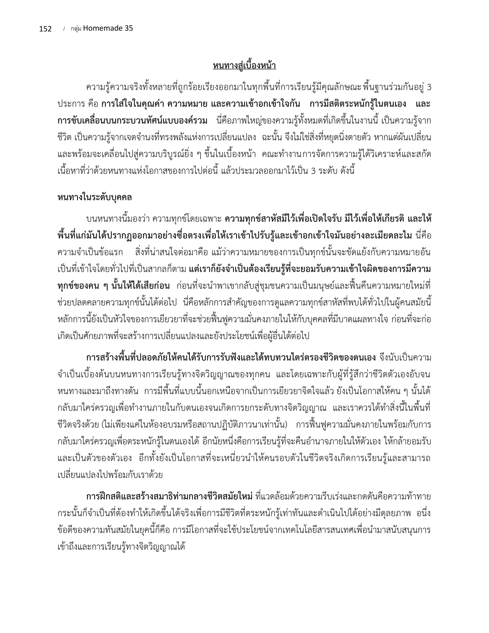 152 / กลุ่ม Homemade 35
หนทางสู่เบื้องหน้า
ความรู้ความจริงทั้งหลายที่ถูกร้อยเรียงออกมาในทุกพื้นที่การเรียนรู้มีคุณลักษณะพื้นฐานร่วมกันอยู่ 3
ประการ คือ การใส่ใจในคุณค่า ความหมาย และความเข้าอกเข้าใจกัน การมีสติตระหนักรู้ในตนเอง และ
การขับเคลื่อนบนกระบวนทัศน์แบบองค์รวม นี่คือภาพใหญ่ของความรู้ทั้งหมดที่เกิดขึ้นในงานนี้ เป็นความรู้จาก
ชีวิต เป็นความรู้จากเจตจำนงที่ทรงพลังแห่งการเปลี่ยนแปลง ฉะนั้น จึงไม่ใช่สิ่งที่หยุดนิ่งตายตัว หากแต่ผันเปลี่ยน
และพร้อมจะเคลื่อนไปสู่ความบริบูรณ์ยิ่ง ๆ ขึ้นในเบื้องหน้า คณะทำงานการจัดการความรู้ได้วิเคราะห์และสกัด
เนื้อหาที่ว่าด้วยหนทางแห่งโอกาสของการไปต่อนี้ แล้วประมวลออกมาไว้เป็น 3 ระดับ ดังนี้
หนทางในระดับบุคคล
บนหนทางนี้มองว่า ความทุกข์โดยเฉพาะ ความทุกข์สาหัสมีไว้เพื่อเปิดใจรับ มีไว้เพื่อให้เกียรติ และให้
พื้นที่แก่มันได้ปรากฏออกมาอย่างซื่อตรงเพื่อให้เราเข้าไปรับรู้และเข้าอกเข้าใจมันอย่างละเมียดละไม นี่คือ
ความจำเป็นข้อแรก สิ่งที่น่าสนใจต่อมาคือ แม้ว่าความหมายของการเป็นทุกข์นั้นจะขัดแย้งกับความหมายอัน
เป็นที่เข้าใจโดยทั่วไปที่เป็นสากลก็ตาม แต่เราก็ยังจำเป็นต้องเรียนรู้ที่จะยอมรับความเข้าใจผิดของการมีความ
ทุกข์ของคน ๆ นั้นให้ได้เสียก่อน ก่อนที่จะนำพาเขากลับสู่ชุมชนความเป็นมนุษย์และฟื้นคืนความหมายใหม่ที่
ช่วยปลดคลายความทุกข์นั้นได้ต่อไป นี่คือหลักการสำคัญของการดูแลความทุกข์สาหัสที่พบได้ทั่วไปในผู้คนสมัยนี้
หลักการนี้ยังเป็นหัวใจของการเยียวยาที่จะช่วยฟื้นฟูความมั่นคงภายในให้กับบุคคลที่มีบาดแผลทางใจ ก่อนที่จะก่อ
เกิดเป็นศักยภาพที่จะสร้างการเปลี่ยนแปลงและยังประโยชน์เพื่อผู้อื่นได้ต่อไป
การสร้างพื้นที่ปลอดภัยให้คนได้รับการรับฟังและได้ทบทวนไตร่ตรองชีวิตของตนเอง จึงนับเป็นความ
จำเป็นเบื้องต้นบนหนทางการเรียนรู้ทางจิตวิญญาณของทุกคน และโดยเฉพาะกับผู้ที่รู้สึกว่าชีวิตตัวเองอับจน
หนทางและมาถึงทางตัน การมีพื้นที่แบบนี้นอกเหนือจากเป็นการเยียวยาจิตใจแล้ว ยังเป็นโอกาสให้คน ๆ นั้นได้
กลับมาใคร่ครวญเพื่อทำงานภายในกับตนเองจนเกิดการยกระดับทางจิตวิญญาณ และเราควรได้ทำสิ่งนี้ในพื้นที่
ชีวิตจริงด้วย (ไม่เพียงแค่ในห้องอบรมหรือสถานปฏิบัติภาวนาเท่านั้น) การฟื้นฟูความมั่นคงภายในพร้อมกับการ
กลับมาใคร่ครวญเพื่อตระหนักรู้ในตนเองได้ อีกนัยหนึ่งคือการเรียนรู้ที่จะคืนอำนาจภายในให้ตัวเอง ให้กล้ายอมรับ
และเป็นตัวของตัวเอง อีกทั้งยังเป็นโอกาสที่จะเหนี่ยวนำให้คนรอบตัวในชีวิตจริงเกิดการเรียนรู้และสามารถ
เปลี่ยนแปลงไปพร้อมกับเราด้วย
การฝึกสติและสร้างสมาธิท่ามกลางชีวิตสมัยใหม่ ที่แวดล้อมด้วยความรีบเร่งและกดดันคือความท้าทาย
กระนั้นก็จำเป็นที่ต้องทำให้เกิดขึ้นได้จริงเพื่อการมีชีวิตที่ตระหนักรู้เท่าทันและดำเนินไปได้อย่างมีดุลยภาพ อนึ่ง
ข้อดีของความทันสมัยในยุคนี้ก็คือ การมีโอกาสที่จะใช้ประโยชน์จากเทคโนโลยีสารสนเทศเพื่อนำมาสนับสนุนการ
เข้าถึงและการเรียนรู้ทางจิตวิญญาณได้
 