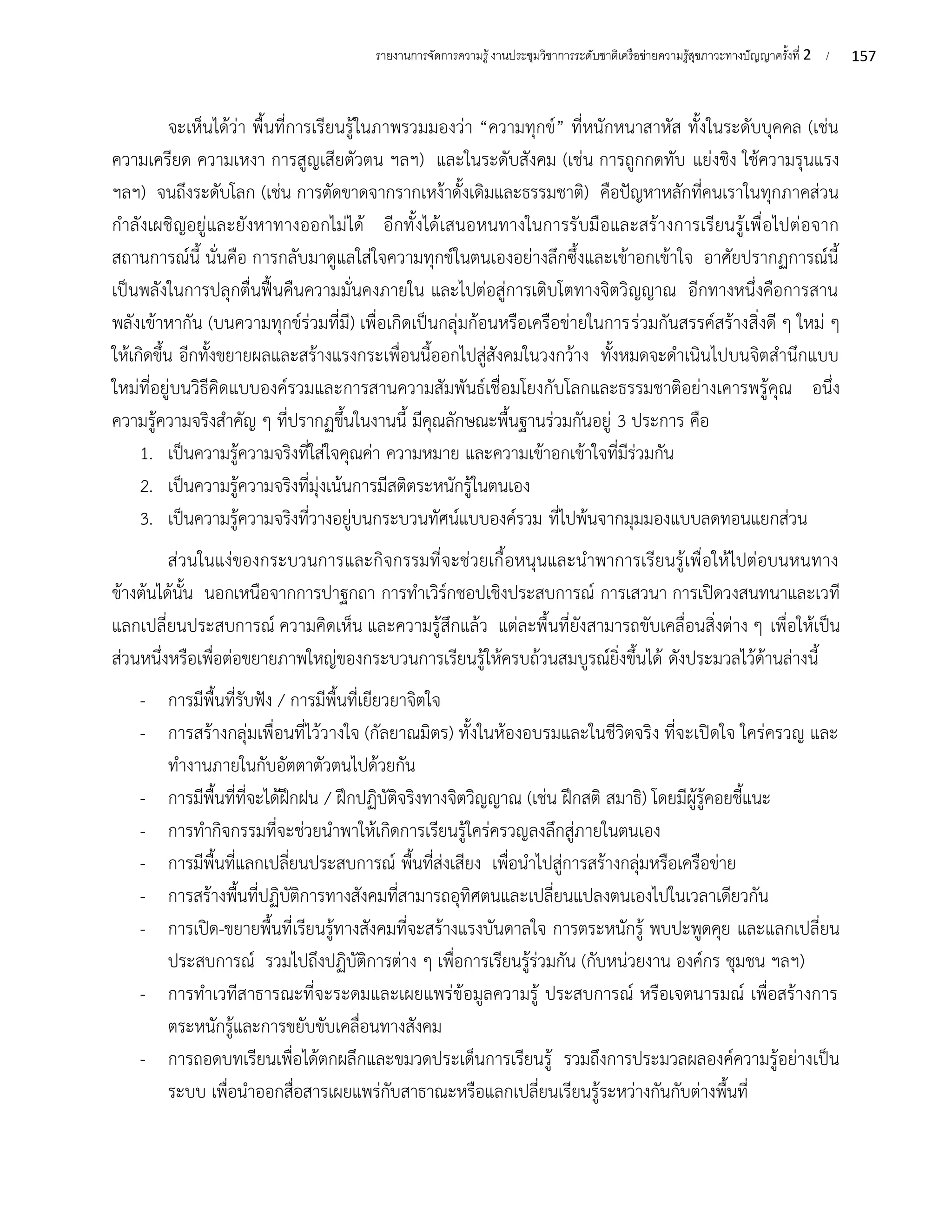 157
รายงานการจัดการความรู้งานประชุมวิชาการระดับชาติเครือข่ายความรู้สุขภาวะทางปัญญาครั้งที่ 2 /
จะเห็นได้ว่า พื้นที่การเรียนรู้ในภาพรวมมองว่า “ความทุกข์” ที่หนักหนาสาหัส ทั้งในระดับบุคคล (เช่น
ความเครียด ความเหงา การสูญเสียตัวตน ฯลฯ) และในระดับสังคม (เช่น การถูกกดทับ แย่งชิง ใช้ความรุนแรง
ฯลฯ) จนถึงระดับโลก (เช่น การตัดขาดจากรากเหง้าดั้งเดิมและธรรมชาติ) คือปัญหาหลักที่คนเราในทุกภาคส่วน
กำลังเผชิญอยู่และยังหาทางออกไม่ได้ อีกทั้งได้เสนอหนทางในการรับมือและสร้างการเรียนรู้เพื่อไปต่อจาก
สถานการณ์นี้ นั่นคือ การกลับมาดูแลใส่ใจความทุกข์ในตนเองอย่างลึกซึ้งและเข้าอกเข้าใจ อาศัยปรากฏการณ์นี้
เป็นพลังในการปลุกตื่นฟื้นคืนความมั่นคงภายใน และไปต่อสู่การเติบโตทางจิตวิญญาณ อีกทางหนึ่งคือการสาน
พลังเข้าหากัน (บนความทุกข์ร่วมที่มี) เพื่อเกิดเป็นกลุ่มก้อนหรือเครือข่ายในการร่วมกันสรรค์สร้างสิ่งดี ๆ ใหม่ ๆ
ให้เกิดขึ้น อีกทั้งขยายผลและสร้างแรงกระเพื่อนนี้ออกไปสู่สังคมในวงกว้าง ทั้งหมดจะดำเนินไปบนจิตสำนึกแบบ
ใหม่ที่อยู่บนวิธีคิดแบบองค์รวมและการสานความสัมพันธ์เชื่อมโยงกับโลกและธรรมชาติอย่างเคารพรู้คุณ อนึ่ง
ความรู้ความจริงสำคัญ ๆ ที่ปรากฏขึ้นในงานนี้ มีคุณลักษณะพื้นฐานร่วมกันอยู่ 3 ประการ คือ
1. เป็นความรู้ความจริงที่ใส่ใจคุณค่า ความหมาย และความเข้าอกเข้าใจที่มีร่วมกัน
2. เป็นความรู้ความจริงที่มุ่งเน้นการมีสติตระหนักรู้ในตนเอง
3. เป็นความรู้ความจริงที่วางอยู่บนกระบวนทัศน์แบบองค์รวม ที่ไปพ้นจากมุมมองแบบลดทอนแยกส่วน
ส่วนในแง่ของกระบวนการและกิจกรรมที่จะช่วยเกื้อหนุนและนำพาการเรียนรู้เพื่อให้ไปต่อบนหนทาง
ข้างต้นได้นั้น นอกเหนือจากการปาฐกถา การทำเวิร์กชอปเชิงประสบการณ์ การเสวนา การเปิดวงสนทนาและเวที
แลกเปลี่ยนประสบการณ์ ความคิดเห็น และความรู้สึกแล้ว แต่ละพื้นที่ยังสามารถขับเคลื่อนสิ่งต่าง ๆ เพื่อให้เป็น
ส่วนหนึ่งหรือเพื่อต่อขยายภาพใหญ่ของกระบวนการเรียนรู้ให้ครบถ้วนสมบูรณ์ยิ่งขึ้นได้ ดังประมวลไว้ด้านล่างนี้
- การมีพื้นที่รับฟัง / การมีพื้นที่เยียวยาจิตใจ
- การสร้างกลุ่มเพื่อนที่ไว้วางใจ (กัลยาณมิตร) ทั้งในห้องอบรมและในชีวิตจริง ที่จะเปิดใจ ใคร่ครวญ และ
ทำงานภายในกับอัตตาตัวตนไปด้วยกัน
- การมีพื้นที่ที่จะได้ฝึกฝน / ฝึกปฏิบัติจริงทางจิตวิญญาณ (เช่น ฝึกสติ สมาธิ) โดยมีผู้รู้คอยชี้แนะ
- การทำกิจกรรมที่จะช่วยนำพาให้เกิดการเรียนรู้ใคร่ครวญลงลึกสู่ภายในตนเอง
- การมีพื้นที่แลกเปลี่ยนประสบการณ์ พื้นที่ส่งเสียง เพื่อนำไปสู่การสร้างกลุ่มหรือเครือข่าย
- การสร้างพื้นที่ปฏิบัติการทางสังคมที่สามารถอุทิศตนและเปลี่ยนแปลงตนเองไปในเวลาเดียวกัน
- การเปิด-ขยายพื้นที่เรียนรู้ทางสังคมที่จะสร้างแรงบันดาลใจ การตระหนักรู้ พบปะพูดคุย และแลกเปลี่ยน
ประสบการณ์ รวมไปถึงปฏิบัติการต่าง ๆ เพื่อการเรียนรู้ร่วมกัน (กับหน่วยงาน องค์กร ชุมชน ฯลฯ)
- การทำเวทีสาธารณะที่จะระดมและเผยแพร่ข้อมูลความรู้ ประสบการณ์ หรือเจตนารมณ์ เพื่อสร้างการ
ตระหนักรู้และการขยับขับเคลื่อนทางสังคม
- การถอดบทเรียนเพื่อได้ตกผลึกและขมวดประเด็นการเรียนรู้ รวมถึงการประมวลผลองค์ความรู้อย่างเป็น
ระบบ เพื่อนำออกสื่อสารเผยแพร่กับสาธาณะหรือแลกเปลี่ยนเรียนรู้ระหว่างกันกับต่างพื้นที่
 