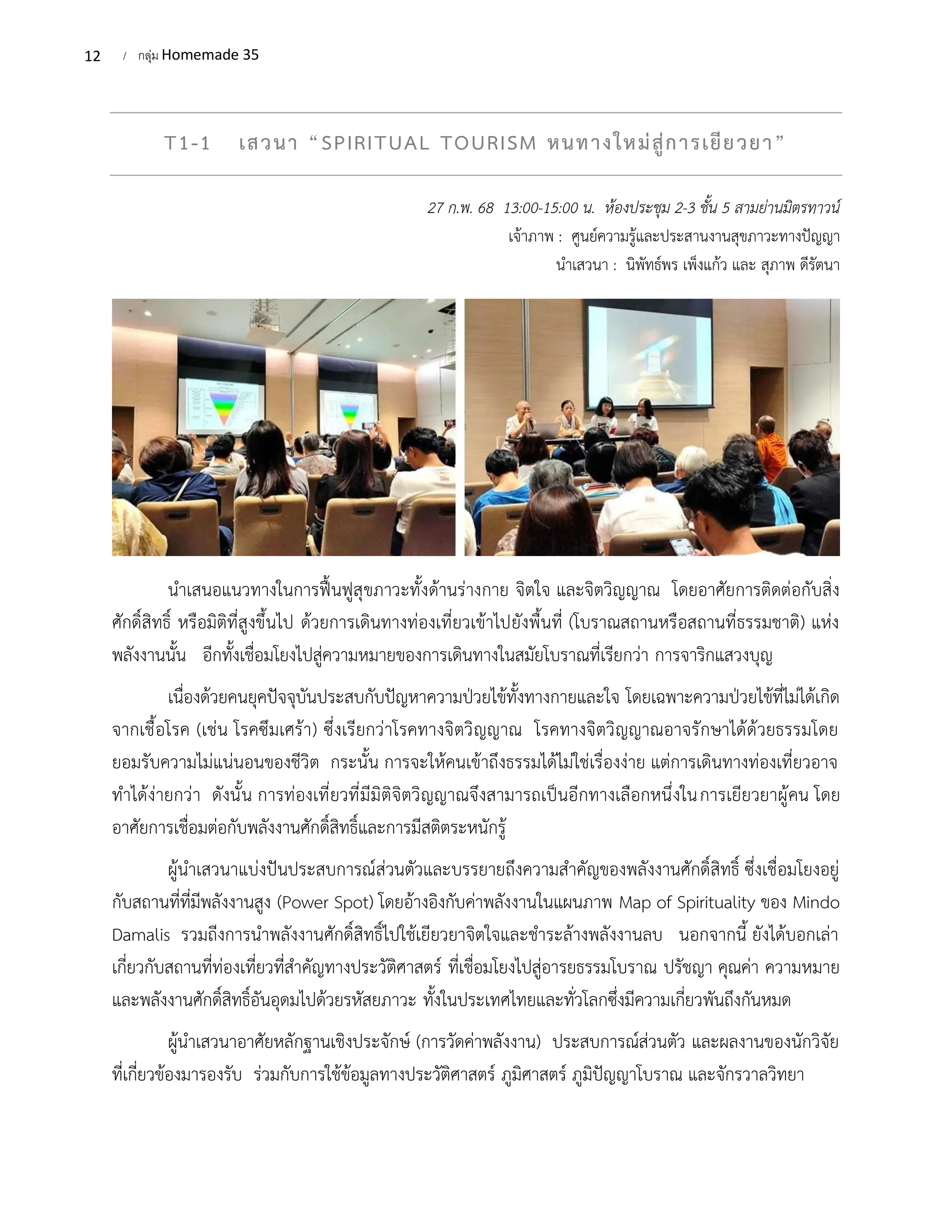12 / กลุ่ม Homemade 35
T1-1 เสวนา “SPIRITUAL TOURISM หนทางใหม่สู่การเยียวยา”
27 ก.พ. 68 13:00-15:00 น. ห้องประชุม 2-3 ชั้น 5 สามย่านมิตรทาวน์
เจ้าภาพ : ศูนย์ความรู้และประสานงานสุขภาวะทางปัญญา
นำเสวนา : นิพัทธ์พร เพ็งแก้ว และ สุภาพ ดีรัตนา
นำเสนอแนวทางในการฟื้นฟูสุขภาวะทั้งด้านร่างกาย จิตใจ และจิตวิญญาณ โดยอาศัยการติดต่อกับสิ่ง
ศักดิ์สิทธิ์ หรือมิติที่สูงขึ้นไป ด้วยการเดินทางท่องเที่ยวเข้าไปยังพื้นที่ (โบราณสถานหรือสถานที่ธรรมชาติ) แห่ง
พลังงานนั้น อีกทั้งเชื่อมโยงไปสู่ความหมายของการเดินทางในสมัยโบราณที่เรียกว่า การจาริกแสวงบุญ
เนื่องด้วยคนยุคปัจจุบันประสบกับปัญหาความป่วยไข้ทั้งทางกายและใจ โดยเฉพาะความป่วยไข้ที่ไม่ได้เกิด
จากเชื้อโรค (เช่น โรคซึมเศร้า) ซึ่งเรียกว่าโรคทางจิตวิญญาณ โรคทางจิตวิญญาณอาจรักษาได้ด้วยธรรมโดย
ยอมรับความไม่แน่นอนของชีวิต กระนั้น การจะให้คนเข้าถึงธรรมได้ไม่ใช่เรื่องง่าย แต่การเดินทางท่องเที่ยวอาจ
ทำได้ง่ายกว่า ดังนั้น การท่องเที่ยวที่มีมิติจิตวิญญาณจึงสามารถเป็นอีกทางเลือกหนึ่งในการเยียวยาผู้คน โดย
อาศัยการเชื่อมต่อกับพลังงานศักดิ์สิทธิ์และการมีสติตระหนักรู้
ผู้นำเสวนาแบ่งปันประสบการณ์ส่วนตัวและบรรยายถึงความสำคัญของพลังงานศักดิ์สิทธิ์ ซึ่งเชื่อมโยงอยู่
กับสถานที่ที่มีพลังงานสูง (Power Spot) โดยอ้างอิงกับค่าพลังงานในแผนภาพ Map of Spirituality ของ Mindo
Damalis รวมถีงการนำพลังงานศักดิ์สิทธิ์ไปใช้เยียวยาจิตใจและชำระล้างพลังงานลบ นอกจากนี้ ยังได้บอกเล่า
เกี่ยวกับสถานที่ท่องเที่ยวที่สำคัญทางประวัติศาสตร์ ที่เชื่อมโยงไปสู่อารยธรรมโบราณ ปรัชญา คุณค่า ความหมาย
และพลังงานศักดิ์สิทธิ์อันอุดมไปด้วยรหัสยภาวะ ทั้งในประเทศไทยและทั่วโลกซึ่งมีความเกี่ยวพันถึงกันหมด
ผู้นำเสวนาอาศัยหลักฐานเชิงประจักษ์ (การวัดค่าพลังงาน) ประสบการณ์ส่วนตัว และผลงานของนักวิจัย
ที่เกี่ยวข้องมารองรับ ร่วมกับการใช้ข้อมูลทางประวัติศาสตร์ ภูมิศาสตร์ ภูมิปัญญาโบราณ และจักรวาลวิทยา
 