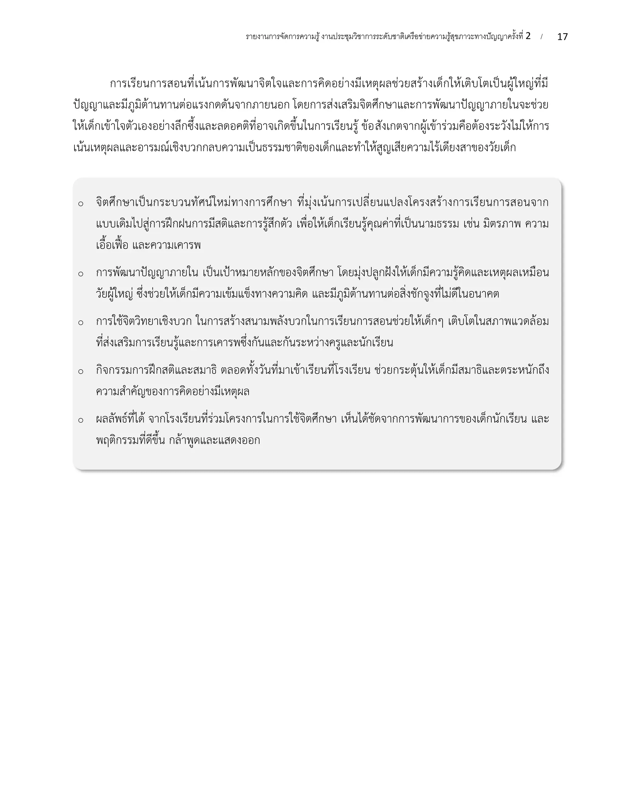 17
รายงานการจัดการความรู้งานประชุมวิชาการระดับชาติเครือข่ายความรู้สุขภาวะทางปัญญาครั้งที่ 2 /
การเรียนการสอนที่เน้นการพัฒนาจิตใจและการคิดอย่างมีเหตุผลช่วยสร้างเด็กให้เติบโตเป็นผู้ใหญ่ที่มี
ปัญญาและมีภูมิต้านทานต่อแรงกดดันจากภายนอก โดยการส่งเสริมจิตศึกษาและการพัฒนาปัญญาภายในจะช่วย
ให้เด็กเข้าใจตัวเองอย่างลึกซึ้งและลดอคติที่อาจเกิดขึ้นในการเรียนรู้ ข้อสังเกตจากผู้เข้าร่วมคือต้องระวังไม่ให้การ
เน้นเหตุผลและอารมณ์เชิงบวกกลบความเป็นธรรมชาติของเด็กและทำให้สูญเสียความไร้เดียงสาของวัยเด็ก
o จิตศึกษาเป็นกระบวนทัศน์ใหม่ทางการศึกษา ที่มุ่งเน้นการเปลี่ยนแปลงโครงสร้างการเรียนการสอนจาก
แบบเดิมไปสู่การฝึกฝนการมีสติและการรู้สึกตัว เพื่อให้เด็กเรียนรู้คุณค่าที่เป็นนามธรรม เช่น มิตรภาพ ความ
เอื้อเฟื้อ และความเคารพ
o การพัฒนาปัญญาภายใน เป็นเป้าหมายหลักของจิตศึกษา โดยมุ่งปลูกฝังให้เด็กมีความรู้คิดและเหตุผลเหมือน
วัยผู้ใหญ่ ซึ่งช่วยให้เด็กมีความเข้มแข็งทางความคิด และมีภูมิต้านทานต่อสิ่งชักจูงที่ไม่ดีในอนาคต
o การใช้จิตวิทยาเชิงบวก ในการสร้างสนามพลังบวกในการเรียนการสอนช่วยให้เด็กๆ เติบโตในสภาพแวดล้อม
ที่ส่งเสริมการเรียนรู้และการเคารพซึ่งกันและกันระหว่างครูและนักเรียน
o กิจกรรมการฝึกสติและสมาธิ ตลอดทั้งวันที่มาเข้าเรียนที่โรงเรียน ช่วยกระตุ้นให้เด็กมีสมาธิและตระหนักถึง
ความสำคัญของการคิดอย่างมีเหตุผล
o ผลลัพธ์ที่ได้ จากโรงเรียนที่ร่วมโครงการในการใช้จิตศึกษา เห็นได้ชัดจากการพัฒนาการของเด็กนักเรียน และ
พฤติกรรมที่ดีขึ้น กล้าพูดและแสดงออก
 