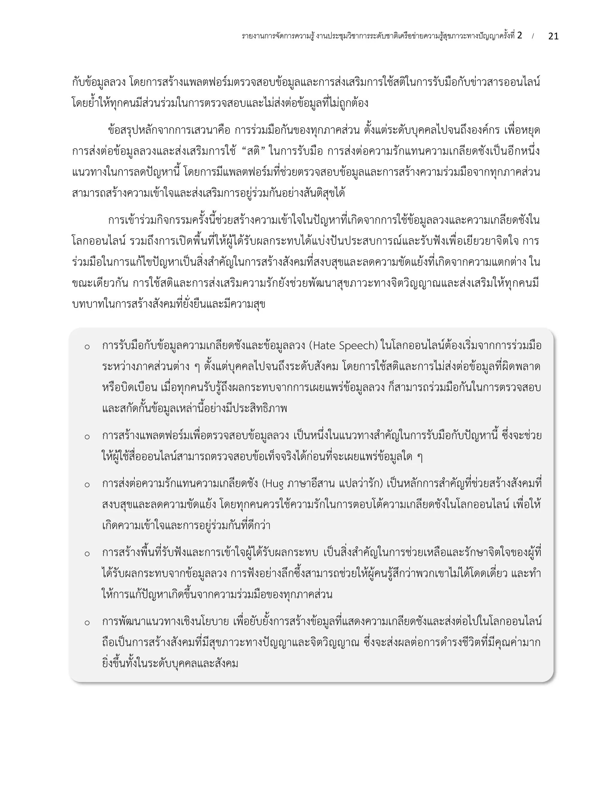 21
รายงานการจัดการความรู้งานประชุมวิชาการระดับชาติเครือข่ายความรู้สุขภาวะทางปัญญาครั้งที่ 2 /
o การรับมือกับข้อมูลความเกลียดชังและข้อมูลลวง (Hate Speech) ในโลกออนไลน์ต้องเริ่มจากการร่วมมือ
ระหว่างภาคส่วนต่าง ๆ ตั้งแต่บุคคลไปจนถึงระดับสังคม โดยการใช้สติและการไม่ส่งต่อข้อมูลที่ผิดพลาด
หรือบิดเบือน เมื่อทุกคนรับรู้ถึงผลกระทบจากการเผยแพร่ข้อมูลลวง ก็สามารถร่วมมือกันในการตรวจสอบ
และสกัดกั้นข้อมูลเหล่านี้อย่างมีประสิทธิภาพ
o การสร้างแพลตฟอร์มเพื่อตรวจสอบข้อมูลลวง เป็นหนึ่งในแนวทางสำคัญในการรับมือกับปัญหานี้ ซึ่งจะช่วย
ให้ผู้ใช้สื่อออนไลน์สามารถตรวจสอบข้อเท็จจริงได้ก่อนที่จะเผยแพร่ข้อมูลใด ๆ
o การส่งต่อความรักแทนความเกลียดชัง (Hug ภาษาอีสาน แปลว่ารัก) เป็นหลักการสำคัญที่ช่วยสร้างสังคมที่
สงบสุขและลดความขัดแย้ง โดยทุกคนควรใช้ความรักในการตอบโต้ความเกลียดชังในโลกออนไลน์ เพื่อให้
เกิดความเข้าใจและการอยู่ร่วมกันที่ดีกว่า
o การสร้างพื้นที่รับฟังและการเข้าใจผู้ได้รับผลกระทบ เป็นสิ่งสำคัญในการช่วยเหลือและรักษาจิตใจของผู้ที่
ได้รับผลกระทบจากข้อมูลลวง การฟังอย่างลึกซึ้งสามารถช่วยให้ผู้คนรู้สึกว่าพวกเขาไม่ได้โดดเดี่ยว และทำ
ให้การแก้ปัญหาเกิดขึ้นจากความร่วมมือของทุกภาคส่วน
o การพัฒนาแนวทางเชิงนโยบาย เพื่อยับยั้งการสร้างข้อมูลที่แสดงความเกลียดชังและส่งต่อไปในโลกออนไลน์
ถือเป็นการสร้างสังคมที่มีสุขภาวะทางปัญญาและจิตวิญญาณ ซึ่งจะส่งผลต่อการดำรงชีวิตที่มีคุณค่ามาก
ยิ่งขึ้นทั้งในระดับบุคคลและสังคม
กับข้อมูลลวง โดยการสร้างแพลตฟอร์มตรวจสอบข้อมูลและการส่งเสริมการใช้สติในการรับมือกับข่าวสารออนไลน์
โดยย้ำให้ทุกคนมีส่วนร่วมในการตรวจสอบและไม่ส่งต่อข้อมูลที่ไม่ถูกต้อง
ข้อสรุปหลักจากการเสวนาคือ การร่วมมือกันของทุกภาคส่วน ตั้งแต่ระดับบุคคลไปจนถึงองค์กร เพื่อหยุด
การส่งต่อข้อมูลลวงและส่งเสริมการใช้ “สติ” ในการรับมือ การส่งต่อความรักแทนความเกลียดชังเป็นอีกหนึ่ง
แนวทางในการลดปัญหานี้ โดยการมีแพลตฟอร์มที่ช่วยตรวจสอบข้อมูลและการสร้างความร่วมมือจากทุกภาคส่วน
สามารถสร้างความเข้าใจและส่งเสริมการอยู่ร่วมกันอย่างสันติสุขได้
การเข้าร่วมกิจกรรมครั้งนี้ช่วยสร้างความเข้าใจในปัญหาที่เกิดจากการใช้ข้อมูลลวงและความเกลียดชังใน
โลกออนไลน์ รวมถึงการเปิดพื้นที่ให้ผู้ได้รับผลกระทบได้แบ่งปันประสบการณ์และรับฟังเพื่อเยียวยาจิตใจ การ
ร่วมมือในการแก้ไขปัญหาเป็นสิ่งสำคัญในการสร้างสังคมที่สงบสุขและลดความขัดแย้งที่เกิดจากความแตกต่าง ใน
ขณะเดียวกัน การใช้สติและการส่งเสริมความรักยังช่วยพัฒนาสุขภาวะทางจิตวิญญาณและส่งเสริมให้ทุกคนมี
บทบาทในการสร้างสังคมที่ยั่งยืนและมีความสุข
 