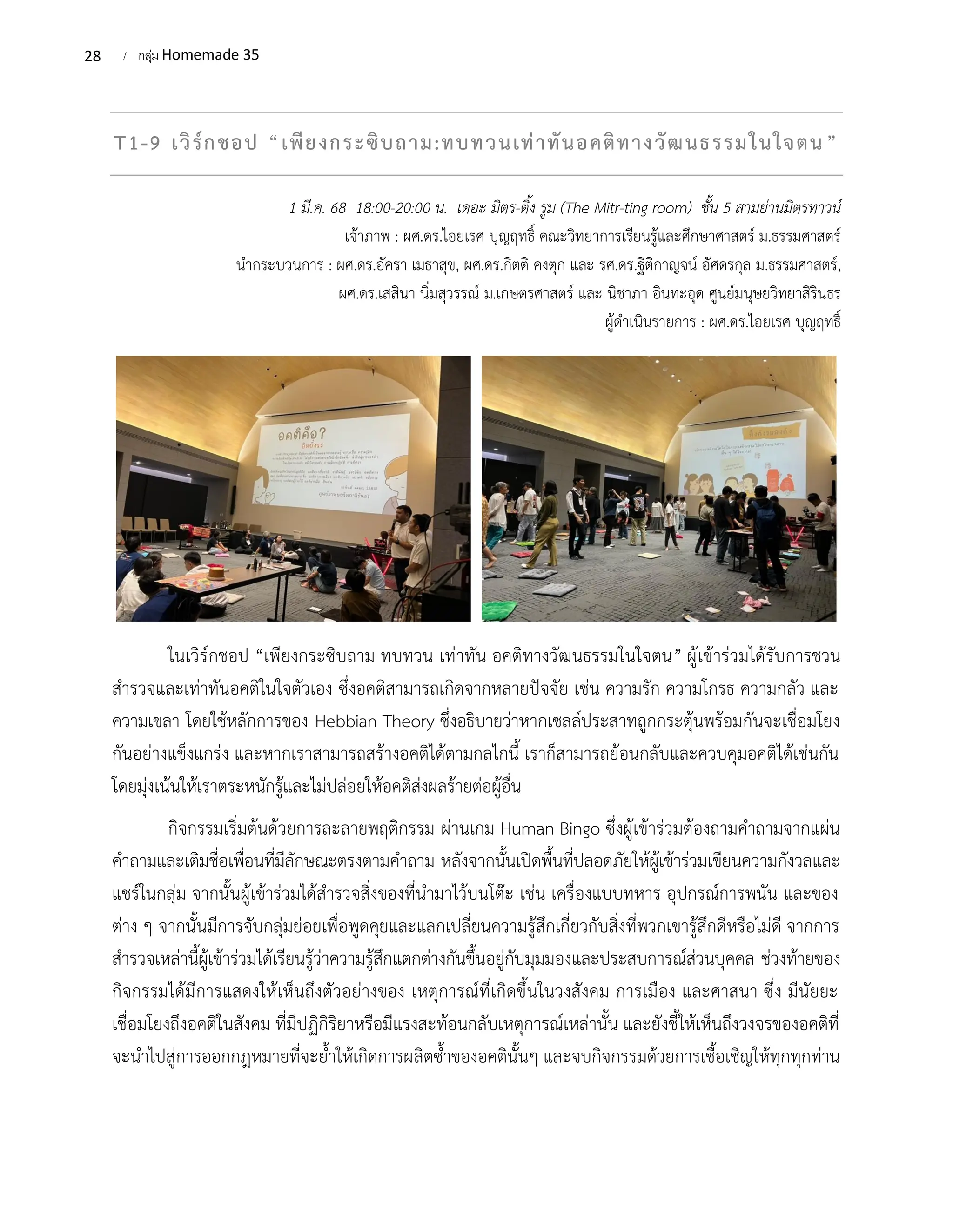 28 / กลุ่ม Homemade 35
T1-9 เวิร์กชอป “เพียงกระซิบถาม:ทบทวนเท่าทันอคติทางวัฒนธรรมในใจตน”
1 มี.ค. 68 18:00-20:00 น. เดอะ มิตร-ติ้ง รูม (The Mitr-ting room) ชั้น 5 สามย่านมิตรทาวน์
เจ้าภาพ : ผศ.ดร.ไอยเรศ บุญฤทธิ์ คณะวิทยาการเรียนรู้และศึกษาศาสตร์ ม.ธรรมศาสตร์
นํากระบวนการ : ผศ.ดร.อัครา เมธาสุข, ผศ.ดร.กิตติ คงตุก และ รศ.ดร.ฐิติกาญจน์ อัศดรกุล ม.ธรรมศาสตร์,
ผศ.ดร.เสสินา นิ่มสุวรรณ์ ม.เกษตรศาสตร์ และ นิชาภา อินทะอุด ศูนย์มนุษยวิทยาสิรินธร
ผู้ดําเนินรายการ : ผศ.ดร.ไอยเรศ บุญฤทธิ์
ในเวิร์กชอป “เพียงกระซิบถาม ทบทวน เท่าทัน อคติทางวัฒนธรรมในใจตน” ผู้เข้าร่วมได้รับการชวน
สำรวจและเท่าทันอคติในใจตัวเอง ซึ่งอคติสามารถเกิดจากหลายปัจจัย เช่น ความรัก ความโกรธ ความกลัว และ
ความเขลา โดยใช้หลักการของ Hebbian Theory ซึ่งอธิบายว่าหากเซลล์ประสาทถูกกระตุ้นพร้อมกันจะเชื่อมโยง
กันอย่างแข็งแกร่ง และหากเราสามารถสร้างอคติได้ตามกลไกนี้ เราก็สามารถย้อนกลับและควบคุมอคติได้เช่นกัน
โดยมุ่งเน้นให้เราตระหนักรู้และไม่ปล่อยให้อคติส่งผลร้ายต่อผู้อื่น
กิจกรรมเริ่มต้นด้วยการละลายพฤติกรรม ผ่านเกม Human Bingo ซึ่งผู้เข้าร่วมต้องถามคำถามจากแผ่น
คำถามและเติมชื่อเพื่อนที่มีลักษณะตรงตามคำถาม หลังจากนั้นเปิดพื้นที่ปลอดภัยให้ผู้เข้าร่วมเขียนความกังวลและ
แชร์ในกลุ่ม จากนั้นผู้เข้าร่วมได้สำรวจสิ่งของที่นำมาไว้บนโต๊ะ เช่น เครื่องแบบทหาร อุปกรณ์การพนัน และของ
ต่าง ๆ จากนั้นมีการจับกลุ่มย่อยเพื่อพูดคุยและแลกเปลี่ยนความรู้สึกเกี่ยวกับสิ่งที่พวกเขารู้สึกดีหรือไม่ดี จากการ
สำรวจเหล่านี้ผู้เข้าร่วมได้เรียนรู้ว่าความรู้สึกแตกต่างกันขึ้นอยู่กับมุมมองและประสบการณ์ส่วนบุคคล ช่วงท้ายของ
กิจกรรมได้มีการแสดงให้เห็นถึงตัวอย่างของ เหตุการณ์ที่เกิดขึ้นในวงสังคม การเมือง และศาสนา ซึ่ง มีนัยยะ
เชื่อมโยงถึงอคติในสังคม ที่มีปฏิกิริยาหรือมีแรงสะท้อนกลับเหตุการณ์เหล่านั้น และยังชี้ให้เห็นถึงวงจรของอคติที่
จะนำไปสู่การออกกฎหมายที่จะย้ำให้เกิดการผลิตซ้ำของอคตินั้นๆ และจบกิจกรรมด้วยการเชื้อเชิญให้ทุกทุกท่าน
 