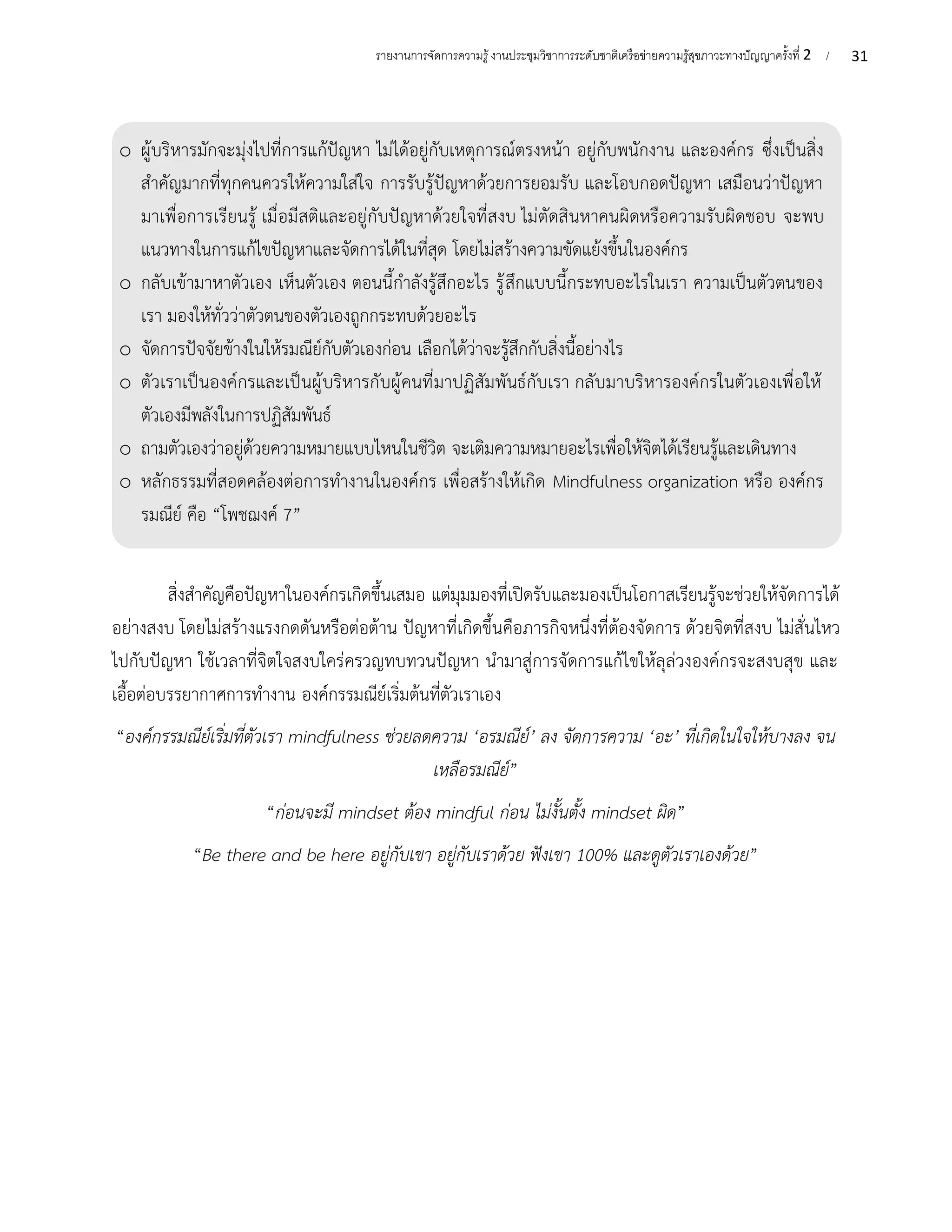 31
รายงานการจัดการความรู้งานประชุมวิชาการระดับชาติเครือข่ายความรู้สุขภาวะทางปัญญาครั้งที่ 2 /
สิ่งสำคัญคือปัญหาในองค์กรเกิดขึ้นเสมอ แต่มุมมองที่เปิดรับและมองเป็นโอกาสเรียนรู้จะช่วยให้จัดการได้
อย่างสงบ โดยไม่สร้างแรงกดดันหรือต่อต้าน ปัญหาที่เกิดขึ้นคือภารกิจหนึ่งที่ต้องจัดการ ด้วยจิตที่สงบ ไม่สั่นไหว
ไปกับปัญหา ใช้เวลาที่จิตใจสงบใคร่ครวญทบทวนปัญหา นำมาสู่การจัดการแก้ไขให้ลุล่วงองค์กรจะสงบสุข และ
เอื้อต่อบรรยากาศการทำงาน องค์กรรมณีย์เริ่มต้นที่ตัวเราเอง
“องค์กรรมณีย์เริ่มที่ตัวเรา mindfulness ช่วยลดความ ‘อรมณีย์’ ลง จัดการความ ‘อะ’ ที่เกิดในใจให้บางลง จน
เหลือรมณีย์”
“ก่อนจะมี mindset ต้อง mindful ก่อน ไม่งั้นตั้ง mindset ผิด”
“Be there and be here อยู่กับเขา อยู่กับเราด้วย ฟังเขา 100% และดูตัวเราเองด้วย”
o ผู้บริหารมักจะมุ่งไปที่การแก้ปัญหา ไม่ได้อยู่กับเหตุการณ์ตรงหน้า อยู่กับพนักงาน และองค์กร ซึ่งเป็นสิ่ง
สำคัญมากที่ทุกคนควรให้ความใส่ใจ การรับรู้ปัญหาด้วยการยอมรับ และโอบกอดปัญหา เสมือนว่าปัญหา
มาเพื่อการเรียนรู้ เมื่อมีสติและอยู่กับปัญหาด้วยใจที่สงบ ไม่ตัดสินหาคนผิดหรือความรับผิดชอบ จะพบ
แนวทางในการแก้ไขปัญหาและจัดการได้ในที่สุด โดยไม่สร้างความขัดแย้งขึ้นในองค์กร
o กลับเข้ามาหาตัวเอง เห็นตัวเอง ตอนนี้กำลังรู้สึกอะไร รู้สึกแบบนี้กระทบอะไรในเรา ความเป็นตัวตนของ
เรา มองให้ทั่วว่าตัวตนของตัวเองถูกกระทบด้วยอะไร
o จัดการปัจจัยข้างในให้รมณีย์กับตัวเองก่อน เลือกได้ว่าจะรู้สึกกับสิ่งนี้อย่างไร
o ตัวเราเป็นองค์กรและเป็นผู้บริหารกับผู้คนที่มาปฏิสัมพันธ์กับเรา กลับมาบริหารองค์กรในตัวเองเพื่อให้
ตัวเองมีพลังในการปฏิสัมพันธ์
o ถามตัวเองว่าอยู่ด้วยความหมายแบบไหนในชีวิต จะเติมความหมายอะไรเพื่อให้จิตได้เรียนรู้และเดินทาง
o หลักธรรมที่สอดคล้องต่อการทำงานในองค์กร เพื่อสร้างให้เกิด Mindfulness organization หรือ องค์กร
รมณีย์ คือ “โพชฌงค์ 7”
 
