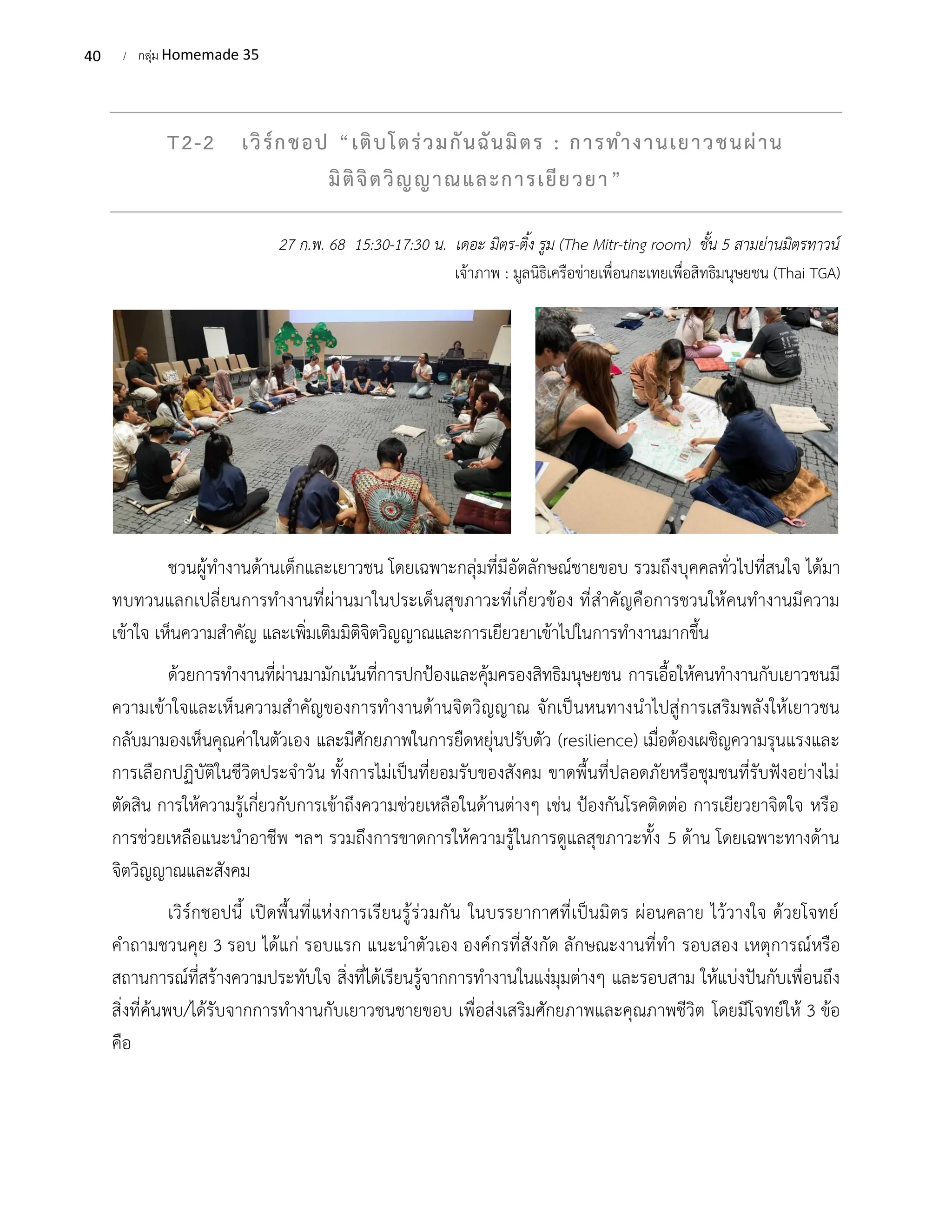 40 / กลุ่ม Homemade 35
T2-2 เวิร์กชอป “เติบโตร่วมกันฉันมิตร : การทำงานเยาวชนผ่าน
มิติจิตวิญญาณและการเยียวยา”
27 ก.พ. 68 15:30-17:30 น. เดอะ มิตร-ติ้ง รูม (The Mitr-ting room) ชั้น 5 สามย่านมิตรทาวน์
เจ้าภาพ : มูลนิธิเครือข่ายเพื่อนกะเทยเพื่อสิทธิมนุษยชน (Thai TGA)
ชวนผู้ทำงานด้านเด็กและเยาวชน โดยเฉพาะกลุ่มที่มีอัตลักษณ์ชายขอบ รวมถึงบุคคลทั่วไปที่สนใจ ได้มา
ทบทวนแลกเปลี่ยนการทำงานที่ผ่านมาในประเด็นสุขภาวะที่เกี่ยวข้อง ที่สำคัญคือการชวนให้คนทำงานมีความ
เข้าใจ เห็นความสำคัญ และเพิ่มเติมมิติจิตวิญญาณและการเยียวยาเข้าไปในการทำงานมากขึ้น
ด้วยการทำงานที่ผ่านมามักเน้นที่การปกป้องและคุ้มครองสิทธิมนุษยชน การเอื้อให้คนทำงานกับเยาวชนมี
ความเข้าใจและเห็นความสำคัญของการทำงานด้านจิตวิญญาณ จักเป็นหนทางนำไปสู่การเสริมพลังให้เยาวชน
กลับมามองเห็นคุณค่าในตัวเอง และมีศักยภาพในการยืดหยุ่นปรับตัว (resilience) เมื่อต้องเผชิญความรุนแรงและ
การเลือกปฏิบัติในชีวิตประจำวัน ทั้งการไม่เป็นที่ยอมรับของสังคม ขาดพื้นที่ปลอดภัยหรือชุมชนที่รับฟังอย่างไม่
ตัดสิน การให้ความรู้เกี่ยวกับการเข้าถึงความช่วยเหลือในด้านต่างๆ เช่น ป้องกันโรคติดต่อ การเยียวยาจิตใจ หรือ
การช่วยเหลือแนะนำอาชีพ ฯลฯ รวมถึงการขาดการให้ความรู้ในการดูแลสุขภาวะทั้ง 5 ด้าน โดยเฉพาะทางด้าน
จิตวิญญาณและสังคม
เวิร์กชอปนี้ เปิดพื้นที่แห่งการเรียนรู้ร่วมกัน ในบรรยากาศที่เป็นมิตร ผ่อนคลาย ไว้วางใจ ด้วยโจทย์
คำถามชวนคุย 3 รอบ ได้แก่ รอบแรก แนะนำตัวเอง องค์กรที่สังกัด ลักษณะงานที่ทำ รอบสอง เหตุการณ์หรือ
สถานการณ์ที่สร้างความประทับใจ สิ่งที่ได้เรียนรู้จากการทำงานในแง่มุมต่างๆ และรอบสาม ให้แบ่งปันกับเพื่อนถึง
สิ่งที่ค้นพบ/ได้รับจากการทำงานกับเยาวชนชายขอบ เพื่อส่งเสริมศักยภาพและคุณภาพชีวิต โดยมีโจทย์ให้ 3 ข้อ
คือ
 
