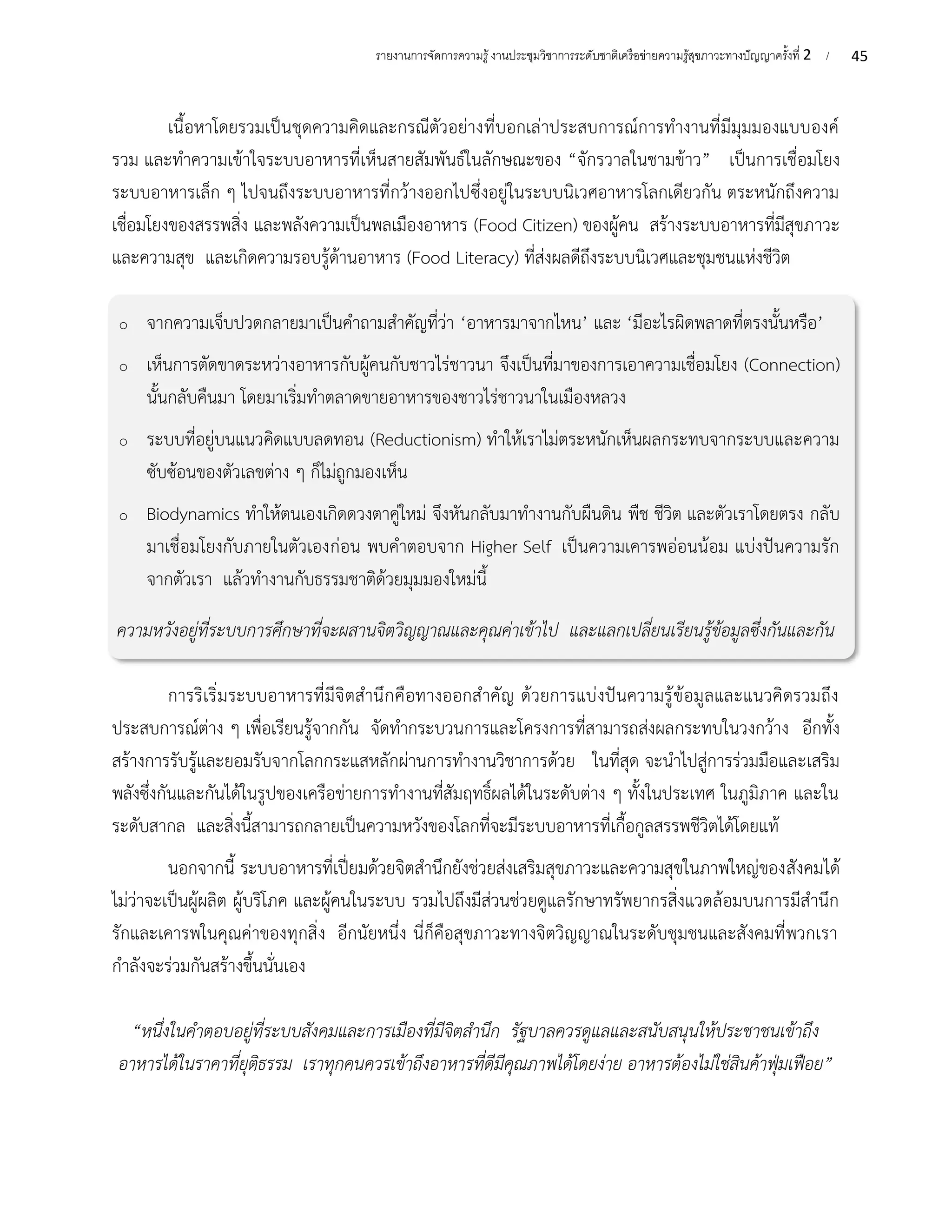45
รายงานการจัดการความรู้งานประชุมวิชาการระดับชาติเครือข่ายความรู้สุขภาวะทางปัญญาครั้งที่ 2 /
เนื้อหาโดยรวมเป็นชุดความคิดและกรณีตัวอย่างที่บอกเล่าประสบการณ์การทำงานที่มีมุมมองแบบองค์
รวม และทำความเข้าใจระบบอาหารที่เห็นสายสัมพันธ์ในลักษณะของ “จักรวาลในชามข้าว” เป็นการเชื่อมโยง
ระบบอาหารเล็ก ๆ ไปจนถึงระบบอาหารที่กว้างออกไปซึ่งอยู่ในระบบนิเวศอาหารโลกเดียวกัน ตระหนักถึงความ
เชื่อมโยงของสรรพสิ่ง และพลังความเป็นพลเมืองอาหาร (Food Citizen) ของผู้คน สร้างระบบอาหารที่มีสุขภาวะ
และความสุข และเกิดความรอบรู้ด้านอาหาร (Food Literacy) ที่ส่งผลดีถึงระบบนิเวศและชุมชนแห่งชีวิต
o จากความเจ็บปวดกลายมาเป็นคำถามสำคัญที่ว่า ‘อาหารมาจากไหน’ และ ‘มีอะไรผิดพลาดที่ตรงนั้นหรือ’
o เห็นการตัดขาดระหว่างอาหารกับผู้คนกับชาวไร่ชาวนา จึงเป็นที่มาของการเอาความเชื่อมโยง (Connection)
นั้นกลับคืนมา โดยมาเริ่มทำตลาดขายอาหารของชาวไร่ชาวนาในเมืองหลวง
o ระบบที่อยู่บนแนวคิดแบบลดทอน (Reductionism) ทำให้เราไม่ตระหนักเห็นผลกระทบจากระบบและความ
ซับซ้อนของตัวเลขต่าง ๆ ก็ไม่ถูกมองเห็น
o Biodynamics ทำให้ตนเองเกิดดวงตาคู่ใหม่ จึงหันกลับมาทำงานกับผืนดิน พืช ชีวิต และตัวเราโดยตรง กลับ
มาเชื่อมโยงกับภายในตัวเองก่อน พบคำตอบจาก Higher Self เป็นความเคารพอ่อนน้อม แบ่งปันความรัก
จากตัวเรา แล้วทำงานกับธรรมชาติด้วยมุมมองใหม่นี้
ความหวังอยู่ที่ระบบการศึกษาที่จะผสานจิตวิญญาณและคุณค่าเข้าไป และแลกเปลี่ยนเรียนรู้ข้อมูลซึ่งกันและกัน
การริเริ่มระบบอาหารที่มีจิตสำนึกคือทางออกสำคัญ ด้วยการแบ่งปันความรู้ข้อมูลและแนวคิดรวมถึง
ประสบการณ์ต่าง ๆ เพื่อเรียนรู้จากกัน จัดทำกระบวนการและโครงการที่สามารถส่งผลกระทบในวงกว้าง อีกทั้ง
สร้างการรับรู้และยอมรับจากโลกกระแสหลักผ่านการทำงานวิชาการด้วย ในที่สุด จะนำไปสู่การร่วมมือและเสริม
พลังซึ่งกันและกันได้ในรูปของเครือข่ายการทำงานที่สัมฤทธิ์ผลได้ในระดับต่าง ๆ ทั้งในประเทศ ในภูมิภาค และใน
ระดับสากล และสิ่งนี้สามารถกลายเป็นความหวังของโลกที่จะมีระบบอาหารที่เกื้อกูลสรรพชีวิตได้โดยแท้
นอกจากนี้ ระบบอาหารที่เปี่ยมด้วยจิตสำนึกยังช่วยส่งเสริมสุขภาวะและความสุขในภาพใหญ่ของสังคมได้
ไม่ว่าจะเป็นผู้ผลิต ผู้บริโภค และผู้คนในระบบ รวมไปถึงมีส่วนช่วยดูแลรักษาทรัพยากรสิ่งแวดล้อมบนการมีสำนึก
รักและเคารพในคุณค่าของทุกสิ่ง อีกนัยหนึ่ง นี่ก็คือสุขภาวะทางจิตวิญญาณในระดับชุมชนและสังคมที่พวกเรา
กำลังจะร่วมกันสร้างขึ้นนั่นเอง
“หนึ่งในคำตอบอยู่ที่ระบบสังคมและการเมืองที่มีจิตสำนึก รัฐบาลควรดูแลและสนับสนุนให้ประชาชนเข้าถึง
อาหารได้ในราคาที่ยุติธรรม เราทุกคนควรเข้าถึงอาหารที่ดีมีคุณภาพได้โดยง่าย อาหารต้องไม่ใช่สินค้าฟุ่มเฟือย”
 