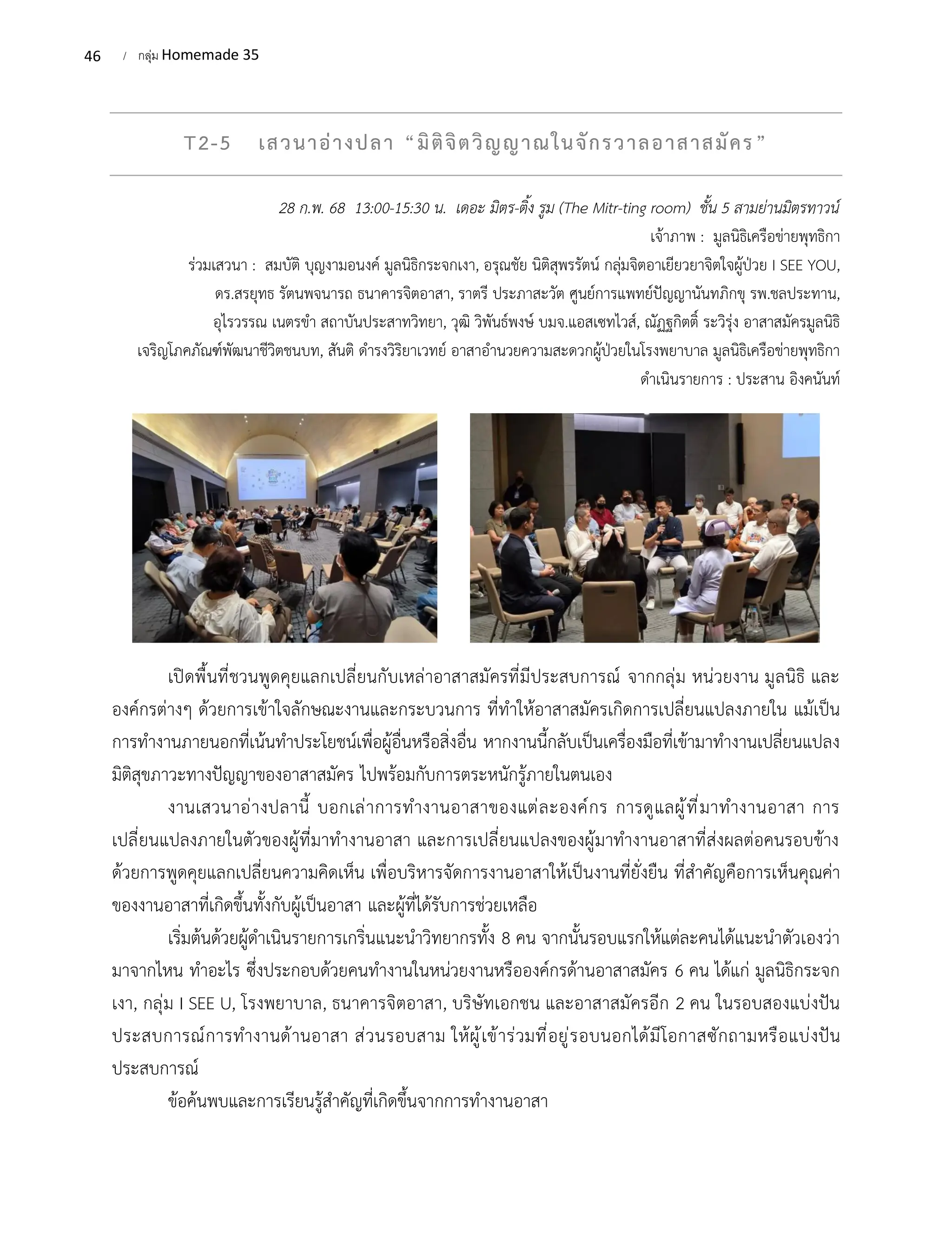 46 / กลุ่ม Homemade 35
T2-5 เสวนาอ่างปลา “มิติจิตวิญญาณในจักรวาลอาสาสมัคร”
28 ก.พ. 68 13:00-15:30 น. เดอะ มิตร-ติ้ง รูม (The Mitr-ting room) ชั้น 5 สามย่านมิตรทาวน์
เจ้าภาพ : มูลนิธิเครือข่ายพุทธิกา
ร่วมเสวนา : สมบัติ บุญงามอนงค์ มูลนิธิกระจกเงา, อรุณชัย นิติสุพรรัตน์ กลุ่มจิตอาเยียวยาจิตใจผู้ป่วย I SEE YOU,
ดร.สรยุทธ รัตนพจนารถ ธนาคารจิตอาสา, ราตรี ประภาสะวัต ศูนย์การแพทย์ปัญญานันทภิกขุ รพ.ชลประทาน,
อุไรวรรณ เนตรขำ สถาบันประสาทวิทยา, วุฒิ วิพันธ์พงษ์ บมจ.แอสเซทไวส์, ณัฏฐกิตติ์ ระวิรุ่ง อาสาสมัครมูลนิธิ
เจริญโภคภัณฑ์พัฒนาชีวิตชนบท, สันติ ดำรงวิริยาเวทย์ อาสาอำนวยความสะดวกผู้ป่วยในโรงพยาบาล มูลนิธิเครือข่ายพุทธิกา
ดำเนินรายการ : ประสาน อิงคนันท์
เปิดพื้นที่ชวนพูดคุยแลกเปลี่ยนกับเหล่าอาสาสมัครที่มีประสบการณ์ จากกลุ่ม หน่วยงาน มูลนิธิ และ
องค์กรต่างๆ ด้วยการเข้าใจลักษณะงานและกระบวนการ ที่ทำให้อาสาสมัครเกิดการเปลี่ยนแปลงภายใน แม้เป็น
การทำงานภายนอกที่เน้นทำประโยชน์เพื่อผู้อื่นหรือสิ่งอื่น หากงานนี้กลับเป็นเครื่องมือที่เข้ามาทำงานเปลี่ยนแปลง
มิติสุขภาวะทางปัญญาของอาสาสมัคร ไปพร้อมกับการตระหนักรู้ภายในตนเอง
งานเสวนาอ่างปลานี้ บอกเล่าการทำงานอาสาของแต่ละองค์กร การดูแลผู้ที่มาทำงานอาสา การ
เปลี่ยนแปลงภายในตัวของผู้ที่มาทำงานอาสา และการเปลี่ยนแปลงของผู้มาทำงานอาสาที่ส่งผลต่อคนรอบข้าง
ด้วยการพูดคุยแลกเปลี่ยนความคิดเห็น เพื่อบริหารจัดการงานอาสาให้เป็นงานที่ยั่งยืน ที่สำคัญคือการเห็นคุณค่า
ของงานอาสาที่เกิดขึ้นทั้งกับผู้เป็นอาสา และผู้ที่ได้รับการช่วยเหลือ
เริ่มต้นด้วยผู้ดำเนินรายการเกริ่นแนะนำวิทยากรทั้ง 8 คน จากนั้นรอบแรกให้แต่ละคนได้แนะนำตัวเองว่า
มาจากไหน ทำอะไร ซึ่งประกอบด้วยคนทำงานในหน่วยงานหรือองค์กรด้านอาสาสมัคร 6 คน ได้แก่ มูลนิธิกระจก
เงา, กลุ่ม I SEE U, โรงพยาบาล, ธนาคารจิตอาสา, บริษัทเอกชน และอาสาสมัครอีก 2 คน ในรอบสองแบ่งปัน
ประสบการณ์การทำงานด้านอาสา ส่วนรอบสาม ให้ผู้เข้าร่วมที่อยู่รอบนอกได้มีโอกาสซักถามหรือแบ่งปัน
ประสบการณ์
ข้อค้นพบและการเรียนรู้สำคัญที่เกิดขึ้นจากการทำงานอาสา
 