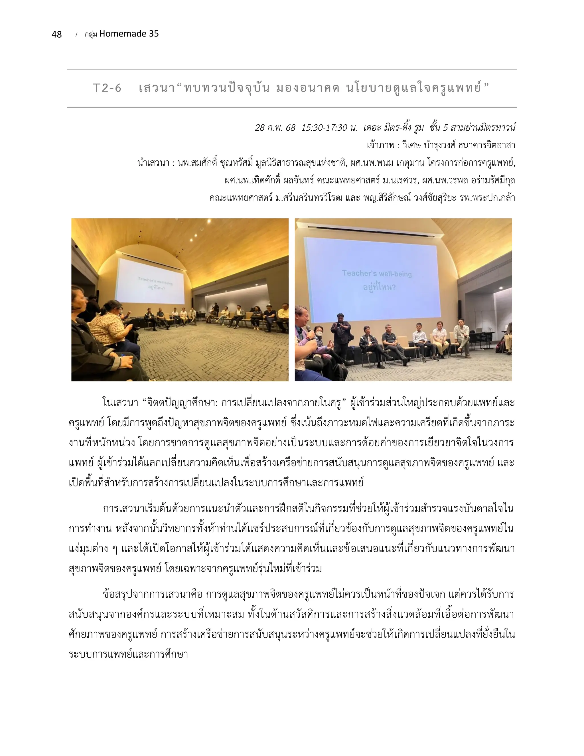 48 / กลุ่ม Homemade 35
T2-6 เสวนา“ทบทวนปัจจุบัน มองอนาคต นโยบายดูแลใจครูแพทย์”
28 ก.พ. 68 15:30-17:30 น. เดอะ มิตร-ติ้ง รูม ชั้น 5 สามย่านมิตรทาวน์
เจ้าภาพ : วิเศษ บํารุงวงศ์ ธนาคารจิตอาสา
นําเสวนา : นพ.สมศักดิ์ ชุณหรัศมิ์ มูลนิธิสาธารณสุขแห่งชาติ, ผศ.นพ.พนม เกตุมาน โครงการก่อการครูแพทย์,
ผศ.นพ.เทิดศักดิ์ ผลจันทร์ คณะแพทยศาสตร์ ม.นเรศวร, ผศ.นพ.วรพล อร่ามรัศมีกุล
คณะแพทยศาสตร์ ม.ศรีนครินทรวิโรฒ และ พญ.สิริลักษณ์ วงศ์ชัยสุริยะ รพ.พระปกเกล้า
ในเสวนา “จิตตปัญญาศึกษา: การเปลี่ยนแปลงจากภายในครู” ผู้เข้าร่วมส่วนใหญ่ประกอบด้วยแพทย์และ
ครูแพทย์ โดยมีการพูดถึงปัญหาสุขภาพจิตของครูแพทย์ ซึ่งเน้นถึงภาวะหมดไฟและความเครียดที่เกิดขึ้นจากภาระ
งานที่หนักหน่วง โดยการขาดการดูแลสุขภาพจิตอย่างเป็นระบบและการด้อยค่าของการเยียวยาจิตใจในวงการ
แพทย์ ผู้เข้าร่วมได้แลกเปลี่ยนความคิดเห็นเพื่อสร้างเครือข่ายการสนับสนุนการดูแลสุขภาพจิตของครูแพทย์ และ
เปิดพื้นที่สำหรับการสร้างการเปลี่ยนแปลงในระบบการศึกษาและการแพทย์
การเสวนาเริ่มต้นด้วยการแนะนำตัวและการฝึกสติในกิจกรรมที่ช่วยให้ผู้เข้าร่วมสำรวจแรงบันดาลใจใน
การทำงาน หลังจากนั้นวิทยากรทั้งห้าท่านได้แชร์ประสบการณ์ที่เกี่ยวข้องกับการดูแลสุขภาพจิตของครูแพทย์ใน
แง่มุมต่าง ๆ และได้เปิดโอกาสให้ผู้เข้าร่วมได้แสดงความคิดเห็นและข้อเสนอแนะที่เกี่ยวกับแนวทางการพัฒนา
สุขภาพจิตของครูแพทย์ โดยเฉพาะจากครูแพทย์รุ่นใหม่ที่เข้าร่วม
ข้อสรุปจากการเสวนาคือ การดูแลสุขภาพจิตของครูแพทย์ไม่ควรเป็นหน้าที่ของปัจเจก แต่ควรได้รับการ
สนับสนุนจากองค์กรและระบบที่เหมาะสม ทั้งในด้านสวัสดิการและการสร้างสิ่งแวดล้อมที่เอื้อต่อการพัฒนา
ศักยภาพของครูแพทย์ การสร้างเครือข่ายการสนับสนุนระหว่างครูแพทย์จะช่วยให้เกิดการเปลี่ยนแปลงที่ยั่งยืนใน
ระบบการแพทย์และการศึกษา
 