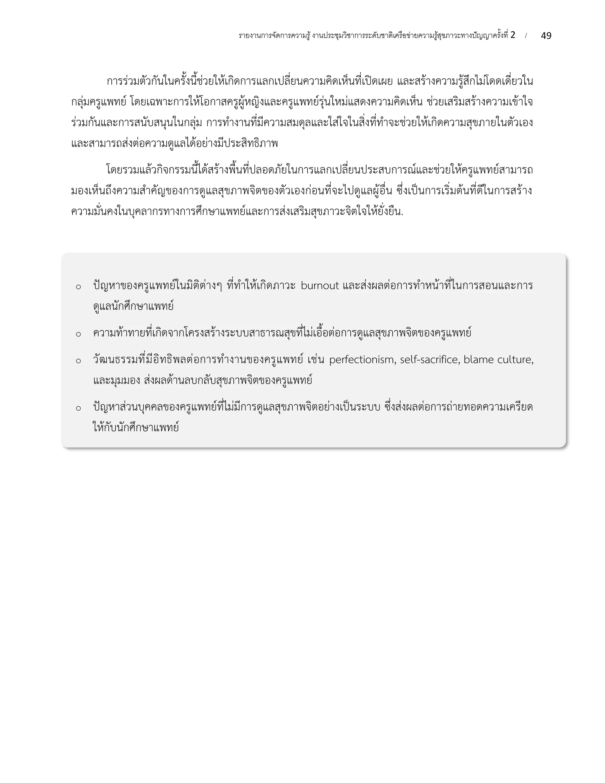 49
รายงานการจัดการความรู้งานประชุมวิชาการระดับชาติเครือข่ายความรู้สุขภาวะทางปัญญาครั้งที่ 2 /
การร่วมตัวกันในครั้งนี้ช่วยให้เกิดการแลกเปลี่ยนความคิดเห็นที่เปิดเผย และสร้างความรู้สึกไม่โดดเดี่ยวใน
กลุ่มครูแพทย์ โดยเฉพาะการให้โอกาสครูผู้หญิงและครูแพทย์รุ่นใหม่แสดงความคิดเห็น ช่วยเสริมสร้างความเข้าใจ
ร่วมกันและการสนับสนุนในกลุ่ม การทำงานที่มีความสมดุลและใส่ใจในสิ่งที่ทำจะช่วยให้เกิดความสุขภายในตัวเอง
และสามารถส่งต่อความดูแลได้อย่างมีประสิทธิภาพ
โดยรวมแล้วกิจกรรมนี้ได้สร้างพื้นที่ปลอดภัยในการแลกเปลี่ยนประสบการณ์และช่วยให้ครูแพทย์สามารถ
มองเห็นถึงความสำคัญของการดูแลสุขภาพจิตของตัวเองก่อนที่จะไปดูแลผู้อื่น ซึ่งเป็นการเริ่มต้นที่ดีในการสร้าง
ความมั่นคงในบุคลากรทางการศึกษาแพทย์และการส่งเสริมสุขภาวะจิตใจให้ยั่งยืน.
o ปัญหาของครูแพทย์ในมิติต่างๆ ที่ทำให้เกิดภาวะ burnout และส่งผลต่อการทำหน้าที่ในการสอนและการ
ดูแลนักศึกษาแพทย์
o ความท้าทายที่เกิดจากโครงสร้างระบบสาธารณสุขที่ไม่เอื้อต่อการดูแลสุขภาพจิตของครูแพทย์
o วัฒนธรรมที่มีอิทธิพลต่อการทำงานของครูแพทย์ เช่น perfectionism, self-sacrifice, blame culture,
และมุมมอง ส่งผลด้านลบกลับสุขภาพจิตของครูแพทย์
o ปัญหาส่วนบุคคลของครูแพทย์ที่ไม่มีการดูแลสุขภาพจิตอย่างเป็นระบบ ซึ่งส่งผลต่อการถ่ายทอดความเครียด
ให้กับนักศึกษาแพทย์
 