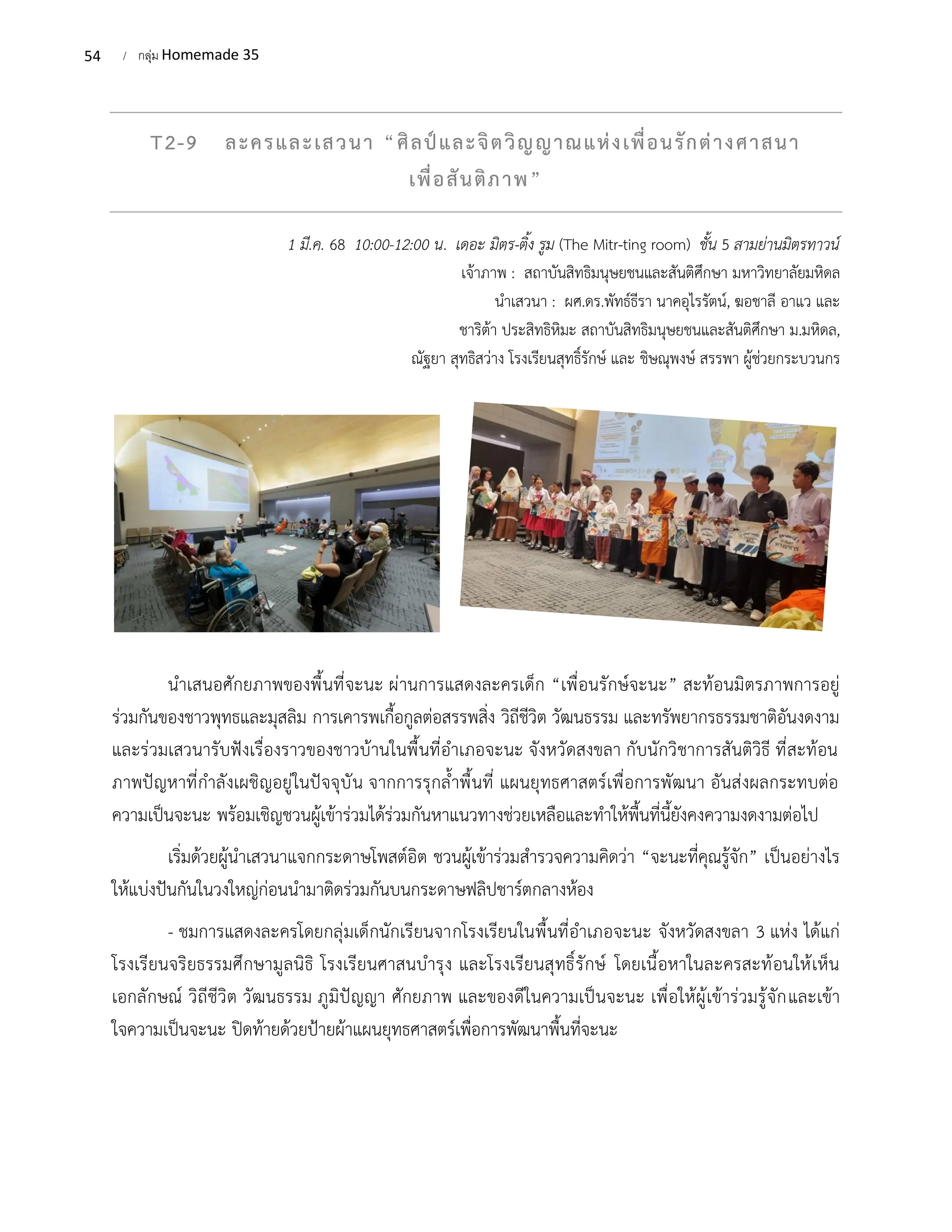 54 / กลุ่ม Homemade 35
T2-9 ละครและเสวนา “ศิลป์และจิตวิญญาณแห่งเพื่อนรักต่างศาสนา
เพื่อสันติภาพ”
1 มี.ค. 68 10:00-12:00 น. เดอะ มิตร-ติ้ง รูม (The Mitr-ting room) ชั้น 5 สามย่านมิตรทาวน์
เจ้าภาพ : สถาบันสิทธิมนุษยชนและสันติศึกษา มหาวิทยาลัยมหิดล
นำเสวนา : ผศ.ดร.พัทธ์ธีรา นาคอุไรรัตน์, ฆอชาลี อาแว และ
ชาริต้า ประสิทธิหิมะ สถาบันสิทธิมนุษยชนและสันติศึกษา ม.มหิดล,
ณัฐยา สุทธิสว่าง โรงเรียนสุทธิ์รักษ์ และ ชิษณุพงษ์ สรรพา ผู้ช่วยกระบวนกร
นำเสนอศักยภาพของพื้นที่จะนะ ผ่านการแสดงละครเด็ก “เพื่อนรักษ์จะนะ” สะท้อนมิตรภาพการอยู่
ร่วมกันของชาวพุทธและมุสลิม การเคารพเกื้อกูลต่อสรรพสิ่ง วิถีชีวิต วัฒนธรรม และทรัพยากรธรรมชาติอันงดงาม
และร่วมเสวนารับฟังเรื่องราวของชาวบ้านในพื้นที่อำเภอจะนะ จังหวัดสงขลา กับนักวิชาการสันติวิธี ที่สะท้อน
ภาพปัญหาที่กำลังเผชิญอยู่ในปัจจุบัน จากการรุกล้ำพื้นที่ แผนยุทธศาสตร์เพื่อการพัฒนา อันส่งผลกระทบต่อ
ความเป็นจะนะ พร้อมเชิญชวนผู้เข้าร่วมได้ร่วมกันหาแนวทางช่วยเหลือและทำให้พื้นที่นี้ยังคงความงดงามต่อไป
เริ่มด้วยผู้นำเสวนาแจกกระดาษโพสต์อิต ชวนผู้เข้าร่วมสำรวจความคิดว่า “จะนะที่คุณรู้จัก” เป็นอย่างไร
ให้แบ่งปันกันในวงใหญ่ก่อนนำมาติดร่วมกันบนกระดาษฟลิปชาร์ตกลางห้อง
- ชมการแสดงละครโดยกลุ่มเด็กนักเรียนจากโรงเรียนในพื้นที่อำเภอจะนะ จังหวัดสงขลา 3 แห่ง ได้แก่
โรงเรียนจริยธรรมศึกษามูลนิธิ โรงเรียนศาสนบำรุง และโรงเรียนสุทธิ์รักษ์ โดยเนื้อหาในละครสะท้อนให้เห็น
เอกลักษณ์ วิถีชีวิต วัฒนธรรม ภูมิปัญญา ศักยภาพ และของดีในความเป็นจะนะ เพื่อให้ผู้เข้าร่วมรู้จักและเข้า
ใจความเป็นจะนะ ปิดท้ายด้วยป้ายผ้าแผนยุทธศาสตร์เพื่อการพัฒนาพื้นที่จะนะ
 