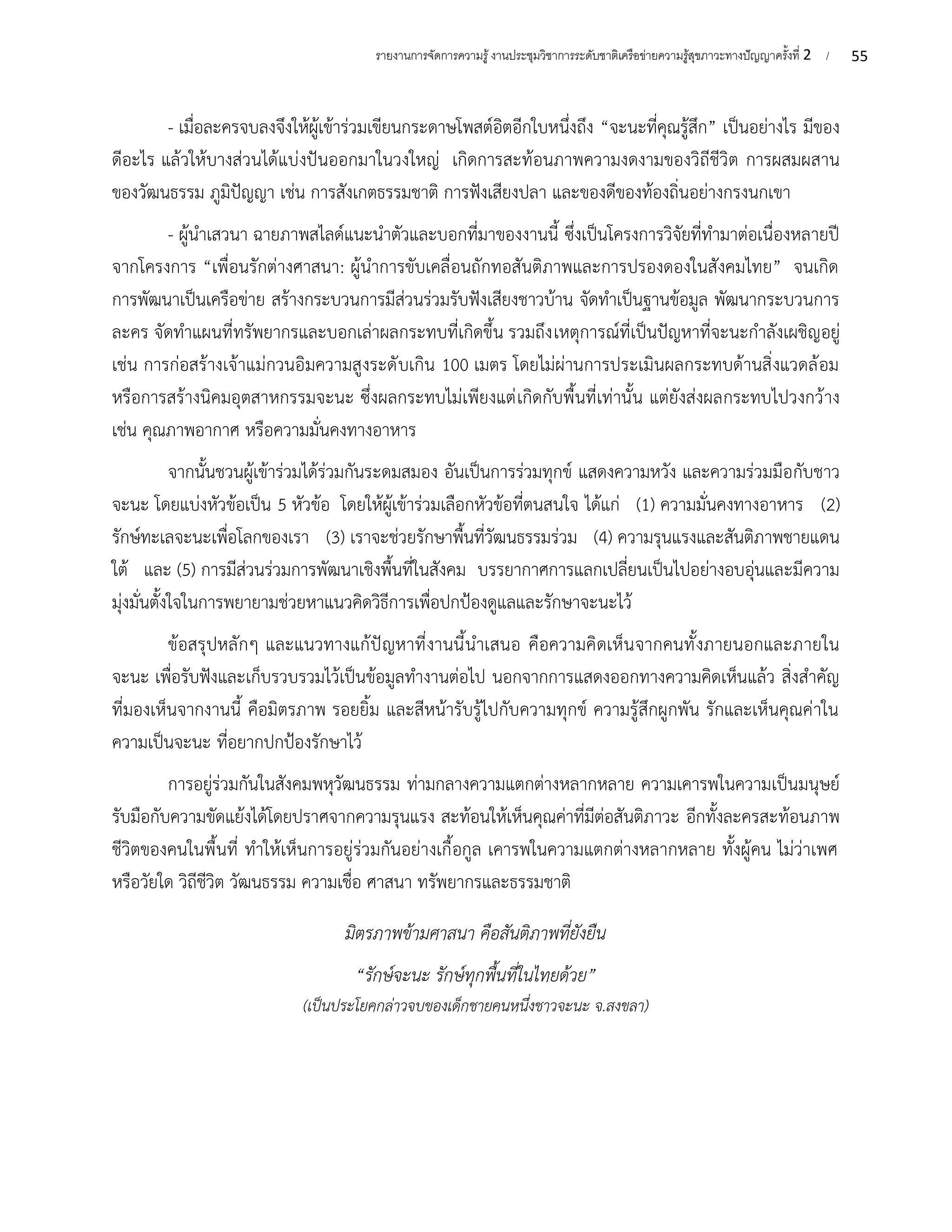 55
รายงานการจัดการความรู้งานประชุมวิชาการระดับชาติเครือข่ายความรู้สุขภาวะทางปัญญาครั้งที่ 2 /
- เมื่อละครจบลงจึงให้ผู้เข้าร่วมเขียนกระดาษโพสต์อิตอีกใบหนึ่งถึง “จะนะที่คุณรู้สึก” เป็นอย่างไร มีของ
ดีอะไร แล้วให้บางส่วนได้แบ่งปันออกมาในวงใหญ่ เกิดการสะท้อนภาพความงดงามของวิถีชีวิต การผสมผสาน
ของวัฒนธรรม ภูมิปัญญา เช่น การสังเกตธรรมชาติ การฟังเสียงปลา และของดีของท้องถิ่นอย่างกรงนกเขา
- ผู้นำเสวนา ฉายภาพสไลด์แนะนำตัวและบอกที่มาของงานนี้ ซึ่งเป็นโครงการวิจัยที่ทำมาต่อเนื่องหลายปี
จากโครงการ “เพื่อนรักต่างศาสนา: ผู้นำการขับเคลื่อนถักทอสันติภาพและการปรองดองในสังคมไทย” จนเกิด
การพัฒนาเป็นเครือข่าย สร้างกระบวนการมีส่วนร่วมรับฟังเสียงชาวบ้าน จัดทำเป็นฐานข้อมูล พัฒนากระบวนการ
ละคร จัดทำแผนที่ทรัพยากรและบอกเล่าผลกระทบที่เกิดขึ้น รวมถึงเหตุการณ์ที่เป็นปัญหาที่จะนะกำลังเผชิญอยู่
เช่น การก่อสร้างเจ้าแม่กวนอิมความสูงระดับเกิน 100 เมตร โดยไม่ผ่านการประเมินผลกระทบด้านสิ่งแวดล้อม
หรือการสร้างนิคมอุตสาหกรรมจะนะ ซึ่งผลกระทบไม่เพียงแต่เกิดกับพื้นที่เท่านั้น แต่ยังส่งผลกระทบไปวงกว้าง
เช่น คุณภาพอากาศ หรือความมั่นคงทางอาหาร
จากนั้นชวนผู้เข้าร่วมได้ร่วมกันระดมสมอง อันเป็นการร่วมทุกข์ แสดงความหวัง และความร่วมมือกับชาว
จะนะ โดยแบ่งหัวข้อเป็น 5 หัวข้อ โดยให้ผู้เข้าร่วมเลือกหัวข้อที่ตนสนใจ ได้แก่ (1) ความมั่นคงทางอาหาร (2)
รักษ์ทะเลจะนะเพื่อโลกของเรา (3) เราจะช่วยรักษาพื้นที่วัฒนธรรมร่วม (4) ความรุนแรงและสันติภาพชายแดน
ใต้ และ (5) การมีส่วนร่วมการพัฒนาเชิงพื้นที่ในสังคม บรรยากาศการแลกเปลี่ยนเป็นไปอย่างอบอุ่นและมีความ
มุ่งมั่นตั้งใจในการพยายามช่วยหาแนวคิดวิธีการเพื่อปกป้องดูแลและรักษาจะนะไว้
ข้อสรุปหลักๆ และแนวทางแก้ปัญหาที่งานนี้นำเสนอ คือความคิดเห็นจากคนทั้งภายนอกและภายใน
จะนะ เพื่อรับฟังและเก็บรวบรวมไว้เป็นข้อมูลทำงานต่อไป นอกจากการแสดงออกทางความคิดเห็นแล้ว สิ่งสำคัญ
ที่มองเห็นจากงานนี้ คือมิตรภาพ รอยยิ้ม และสีหน้ารับรู้ไปกับความทุกข์ ความรู้สึกผูกพัน รักและเห็นคุณค่าใน
ความเป็นจะนะ ที่อยากปกป้องรักษาไว้
การอยู่ร่วมกันในสังคมพหุวัฒนธรรม ท่ามกลางความแตกต่างหลากหลาย ความเคารพในความเป็นมนุษย์
รับมือกับความขัดแย้งได้โดยปราศจากความรุนแรง สะท้อนให้เห็นคุณค่าที่มีต่อสันติภาวะ อีกทั้งละครสะท้อนภาพ
ชีวิตของคนในพื้นที่ ทำให้เห็นการอยู่ร่วมกันอย่างเกื้อกูล เคารพในความแตกต่างหลากหลาย ทั้งผู้คน ไม่ว่าเพศ
หรือวัยใด วิถีชีวิต วัฒนธรรม ความเชื่อ ศาสนา ทรัพยากรและธรรมชาติ
มิตรภาพข้ามศาสนา คือสันติภาพที่ยังยืน
“รักษ์จะนะ รักษ์ทุกพื้นที่ในไทยด้วย”
(เป็นประโยคกล่าวจบของเด็กชายคนหนึ่งชาวจะนะ จ.สงขลา)
 