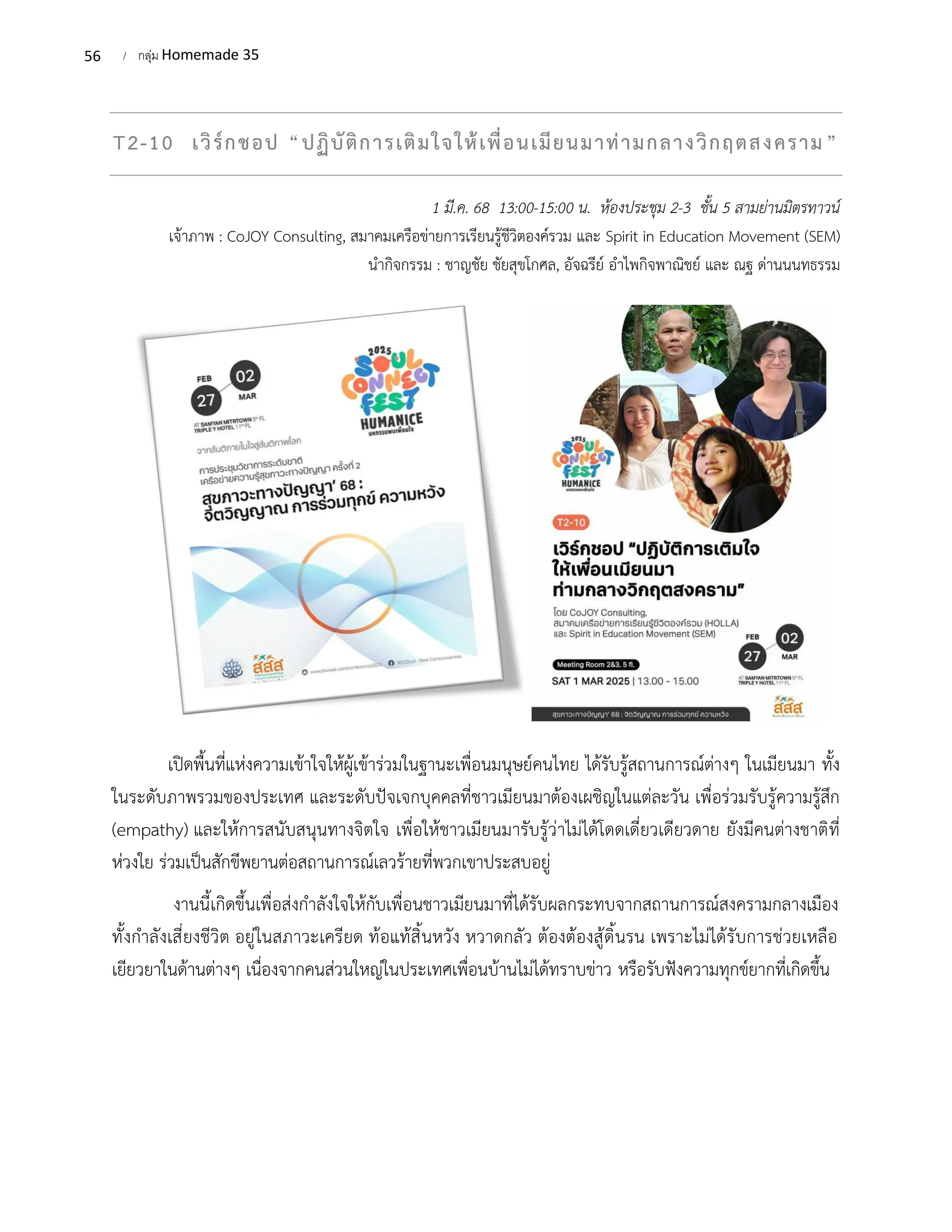 56 / กลุ่ม Homemade 35
T2-10 เวิร์กชอป “ปฏิบัติการเติมใจให้เพื่อนเมียนมาท่ามกลางวิกฤตสงคราม”
1 มี.ค. 68 13:00-15:00 น. ห้องประชุม 2-3 ชั้น 5 สามย่านมิตรทาวน์
เจ้าภาพ : CoJOY Consulting, สมาคมเครือข่ายการเรียนรู้ชีวิตองค์รวม และ Spirit in Education Movement (SEM)
นำกิจกรรม : ชาญชัย ชัยสุขโกศล, อัจฉรีย์ อำไพกิจพาณิชย์ และ ณฐ ด่านนนทธรรม
เปิดพื้นที่แห่งความเข้าใจให้ผู้เข้าร่วมในฐานะเพื่อนมนุษย์คนไทย ได้รับรู้สถานการณ์ต่างๆ ในเมียนมา ทั้ง
ในระดับภาพรวมของประเทศ และระดับปัจเจกบุคคลที่ชาวเมียนมาต้องเผชิญในแต่ละวัน เพื่อร่วมรับรู้ความรู้สึก
(empathy) และให้การสนับสนุนทางจิตใจ เพื่อให้ชาวเมียนมารับรู้ว่าไม่ได้โดดเดี่ยวเดียวดาย ยังมีคนต่างชาติที่
ห่วงใย ร่วมเป็นสักขีพยานต่อสถานการณ์เลวร้ายที่พวกเขาประสบอยู่
งานนี้เกิดขึ้นเพื่อส่งกำลังใจให้กับเพื่อนชาวเมียนมาที่ได้รับผลกระทบจากสถานการณ์สงครามกลางเมือง
ทั้งกำลังเสี่ยงชีวิต อยู่ในสภาวะเครียด ท้อแท้สิ้นหวัง หวาดกลัว ต้องต้องสู้ดิ้นรน เพราะไม่ได้รับการช่วยเหลือ
เยียวยาในด้านต่างๆ เนื่องจากคนส่วนใหญ่ในประเทศเพื่อนบ้านไม่ได้ทราบข่าว หรือรับฟังความทุกข์ยากที่เกิดขึ้น
 