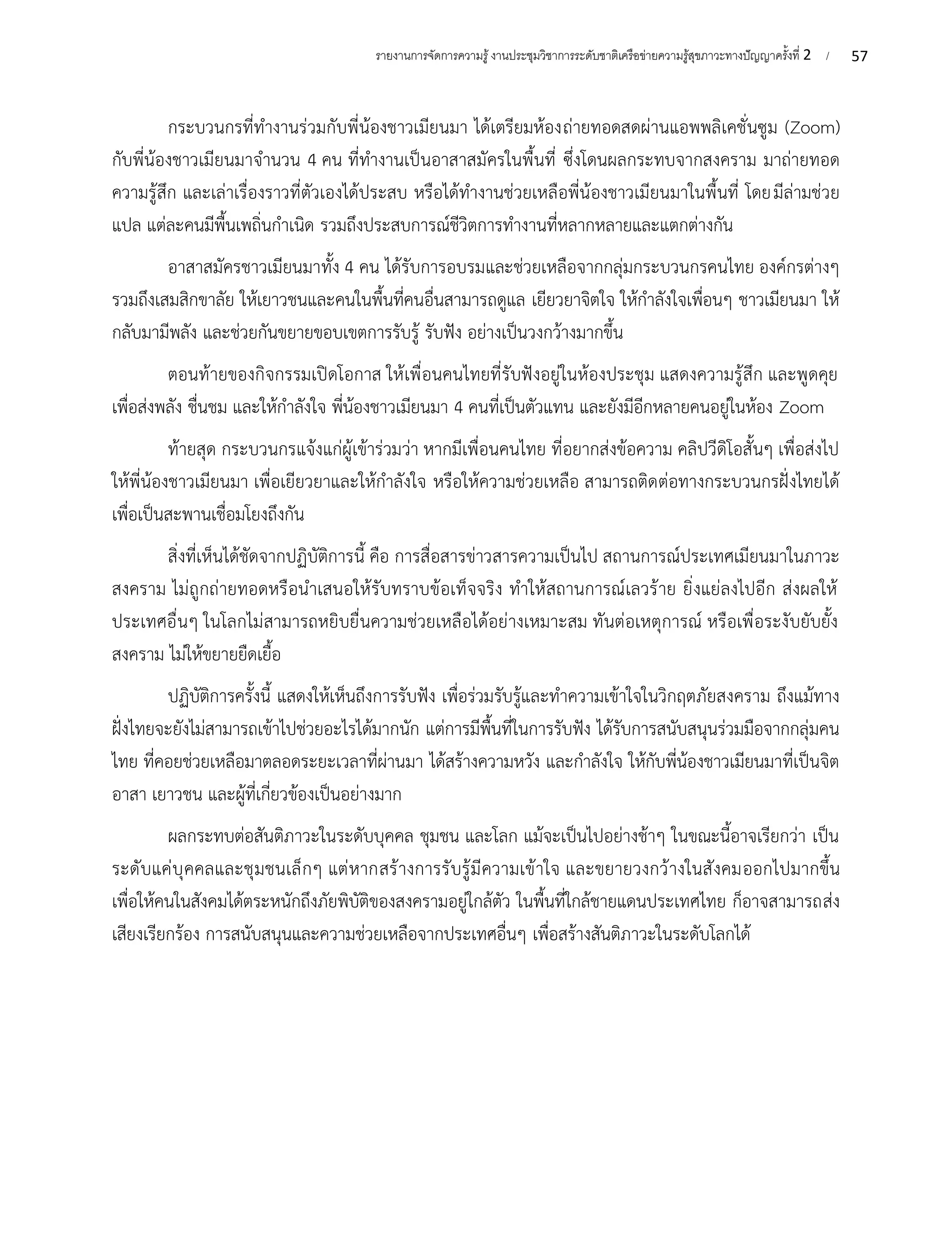 57
รายงานการจัดการความรู้งานประชุมวิชาการระดับชาติเครือข่ายความรู้สุขภาวะทางปัญญาครั้งที่ 2 /
กระบวนกรที่ทำงานร่วมกับพี่น้องชาวเมียนมา ได้เตรียมห้องถ่ายทอดสดผ่านแอพพลิเคชั่นซูม (Zoom)
กับพี่น้องชาวเมียนมาจำนวน 4 คน ที่ทำงานเป็นอาสาสมัครในพื้นที่ ซึ่งโดนผลกระทบจากสงคราม มาถ่ายทอด
ความรู้สึก และเล่าเรื่องราวที่ตัวเองได้ประสบ หรือได้ทำงานช่วยเหลือพี่น้องชาวเมียนมาในพื้นที่ โดยมีล่ามช่วย
แปล แต่ละคนมีพื้นเพถิ่นกำเนิด รวมถึงประสบการณ์ชีวิตการทำงานที่หลากหลายและแตกต่างกัน
อาสาสมัครชาวเมียนมาทั้ง 4 คน ได้รับการอบรมและช่วยเหลือจากกลุ่มกระบวนกรคนไทย องค์กรต่างๆ
รวมถึงเสมสิกขาลัย ให้เยาวชนและคนในพื้นที่คนอื่นสามารถดูแล เยียวยาจิตใจ ให้กำลังใจเพื่อนๆ ชาวเมียนมา ให้
กลับมามีพลัง และช่วยกันขยายขอบเขตการรับรู้ รับฟัง อย่างเป็นวงกว้างมากขึ้น
ตอนท้ายของกิจกรรมเปิดโอกาส ให้เพื่อนคนไทยที่รับฟังอยู่ในห้องประชุม แสดงความรู้สึก และพูดคุย
เพื่อส่งพลัง ชื่นชม และให้กำลังใจ พี่น้องชาวเมียนมา 4 คนที่เป็นตัวแทน และยังมีอีกหลายคนอยู่ในห้อง Zoom
ท้ายสุด กระบวนกรแจ้งแก่ผู้เข้าร่วมว่า หากมีเพื่อนคนไทย ที่อยากส่งข้อความ คลิปวีดิโอสั้นๆ เพื่อส่งไป
ให้พี่น้องชาวเมียนมา เพื่อเยียวยาและให้กำลังใจ หรือให้ความช่วยเหลือ สามารถติดต่อทางกระบวนกรฝั่งไทยได้
เพื่อเป็นสะพานเชื่อมโยงถึงกัน
สิ่งที่เห็นได้ชัดจากปฏิบัติการนี้ คือ การสื่อสารข่าวสารความเป็นไป สถานการณ์ประเทศเมียนมาในภาวะ
สงคราม ไม่ถูกถ่ายทอดหรือนำเสนอให้รับทราบข้อเท็จจริง ทำให้สถานการณ์เลวร้าย ยิ่งแย่ลงไปอีก ส่งผลให้
ประเทศอื่นๆ ในโลกไม่สามารถหยิบยื่นความช่วยเหลือได้อย่างเหมาะสม ทันต่อเหตุการณ์ หรือเพื่อระงับยับยั้ง
สงคราม ไม่ให้ขยายยืดเยื้อ
ปฏิบัติการครั้งนี้ แสดงให้เห็นถึงการรับฟัง เพื่อร่วมรับรู้และทำความเข้าใจในวิกฤตภัยสงคราม ถึงแม้ทาง
ฝั่งไทยจะยังไม่สามารถเข้าไปช่วยอะไรได้มากนัก แต่การมีพื้นที่ในการรับฟัง ได้รับการสนับสนุนร่วมมือจากกลุ่มคน
ไทย ที่คอยช่วยเหลือมาตลอดระยะเวลาที่ผ่านมา ได้สร้างความหวัง และกำลังใจ ให้กับพี่น้องชาวเมียนมาที่เป็นจิต
อาสา เยาวชน และผู้ที่เกี่ยวข้องเป็นอย่างมาก
ผลกระทบต่อสันติภาวะในระดับบุคคล ชุมชน และโลก แม้จะเป็นไปอย่างช้าๆ ในขณะนี้อาจเรียกว่า เป็น
ระดับแค่บุคคลและชุมชนเล็กๆ แต่หากสร้างการรับรู้มีความเข้าใจ และขยายวงกว้างในสังคมออกไปมากขึ้น
เพื่อให้คนในสังคมได้ตระหนักถึงภัยพิบัติของสงครามอยู่ใกล้ตัว ในพื้นที่ใกล้ชายแดนประเทศไทย ก็อาจสามารถส่ง
เสียงเรียกร้อง การสนับสนุนและความช่วยเหลือจากประเทศอื่นๆ เพื่อสร้างสันติภาวะในระดับโลกได้
 