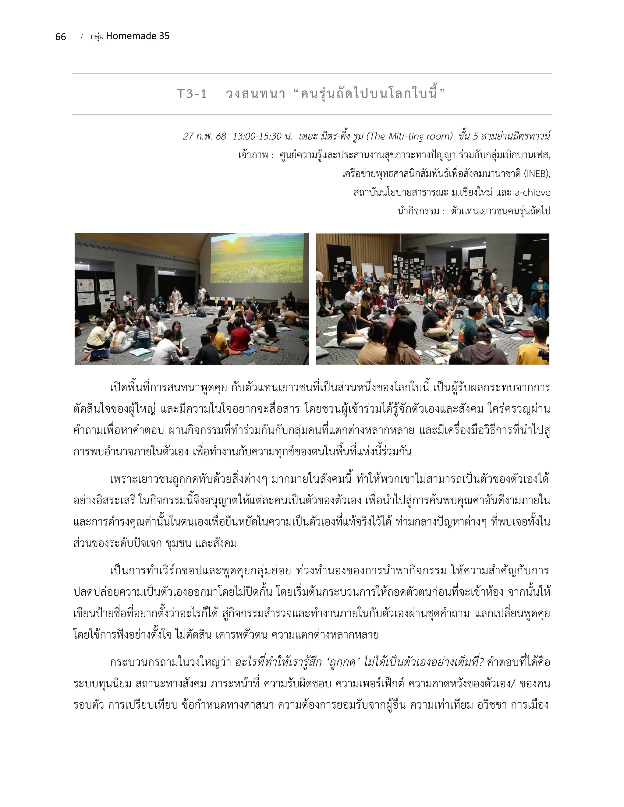 66 / กลุ่ม Homemade 35
T3-1 วงสนทนา “คนรุ่นถัดไปบนโลกใบนี้”
27 ก.พ. 68 13:00-15:30 น. เดอะ มิตร-ติ้ง รูม (The Mitr-ting room) ชั้น 5 สามย่านมิตรทาวน์
เจ้าภาพ : ศูนย์ความรู้และประสานงานสุขภาวะทางปัญญา ร่วมกับกลุ่มเบิกบานเฟส,
เครือข่ายพุทธศาสนิกสัมพันธ์เพื่อสังคมนานาชาติ (INEB),
สถาบันนโยบายสาธารณะ ม.เชียงใหม่ และ a-chieve
นำกิจกรรม : ตัวแทนเยาวชนคนรุ่นถัดไป
เปิดพื้นที่การสนทนาพูดคุย กับตัวแทนเยาวชนที่เป็นส่วนหนึ่งของโลกใบนี้ เป็นผู้รับผลกระทบจากการ
ตัดสินใจของผู้ใหญ่ และมีความในใจอยากจะสื่อสาร โดยชวนผู้เข้าร่วมได้รู้จักตัวเองและสังคม ใคร่ครวญผ่าน
คำถามเพื่อหาคำตอบ ผ่านกิจกรรมที่ทำร่วมกันกับกลุ่มคนที่แตกต่างหลากหลาย และมีเครื่องมือวิธีการที่นำไปสู่
การพบอำนาจภายในตัวเอง เพื่อทำงานกับความทุกข์ของตนในพื้นที่แห่งนี้ร่วมกัน
เพราะเยาวชนถูกกดทับด้วยสิ่งต่างๆ มากมายในสังคมนี้ ทำให้พวกเขาไม่สามารถเป็นตัวของตัวเองได้
อย่างอิสระเสรี ในกิจกรรมนี้จึงอนุญาตให้แต่ละคนเป็นตัวของตัวเอง เพื่อนำไปสู่การค้นพบคุณค่าอันดีงามภายใน
และการดำรงคุณค่านั้นในตนเองเพื่อยืนหยัดในความเป็นตัวเองที่แท้จริงไว้ได้ ท่ามกลางปัญหาต่างๆ ที่พบเจอทั้งใน
ส่วนของระดับปัจเจก ชุมชน และสังคม
เป็นการทำเวิร์กชอปและพูดคุยกลุ่มย่อย ท่วงทำนองของการนำพากิจกรรม ให้ความสำคัญกับการ
ปลดปล่อยความเป็นตัวเองออกมาโดยไม่ปิดกั้น โดยเริ่มต้นกระบวนการให้ถอดตัวตนก่อนที่จะเข้าห้อง จากนั้นให้
เขียนป้ายชื่อที่อยากตั้งว่าอะไรก็ได้ สู่กิจกรรมสำรวจและทำงานภายในกับตัวเองผ่านชุดคำถาม แลกเปลี่ยนพูดคุย
โดยใช้การฟังอย่างตั้งใจ ไม่ตัดสิน เคารพตัวตน ความแตกต่างหลากหลาย
กระบวนกรถามในวงใหญ่ว่า อะไรที่ทำให้เรารู้สึก ‘ถูกกด’ ไม่ได้เป็นตัวเองอย่างเต็มที่? คำตอบที่ได้คือ
ระบบทุนนิยม สถานะทางสังคม ภาระหน้าที่ ความรับผิดชอบ ความเพอร์เฟ็กต์ ความคาดหวังของตัวเอง/ ของคน
รอบตัว การเปรียบเทียบ ข้อกำหนดทางศาสนา ความต้องการยอมรับจากผู้อื่น ความเท่าเทียม อวิชชา การเมือง
 