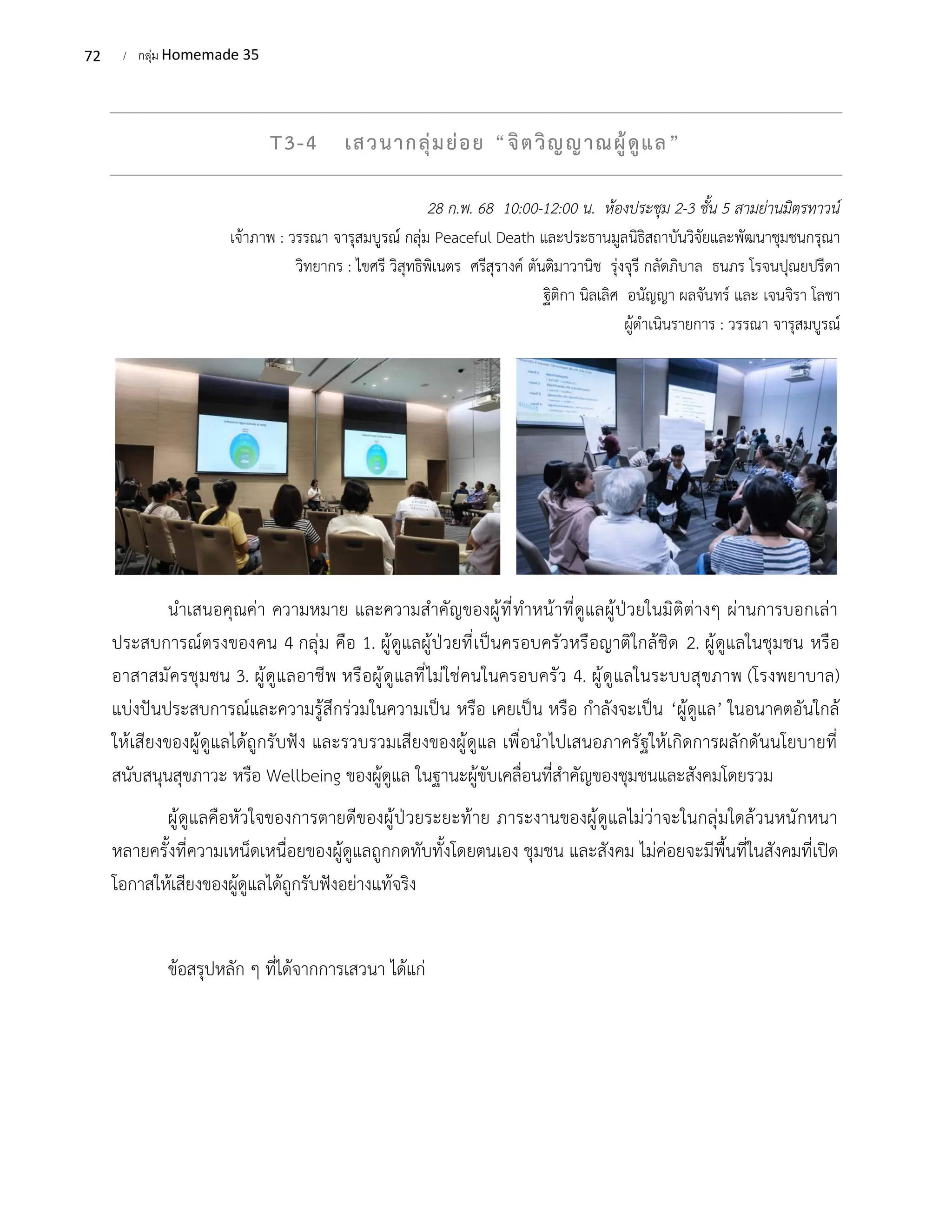 72 / กลุ่ม Homemade 35
T3-4 เสวนากลุ่มย่อย “จิตวิญญาณผู้ดูแล”
28 ก.พ. 68 10:00-12:00 น. ห้องประชุม 2-3 ชั้น 5 สามย่านมิตรทาวน์
เจ้าภาพ : วรรณา จารุสมบูรณ์ กลุ่ม Peaceful Death และประธานมูลนิธิสถาบันวิจัยและพัฒนาชุมชนกรุณา
วิทยากร : ไขศรี วิสุทธิพิเนตร ศรีสุรางค์ ตันติมาวานิช รุ่งจุรี กลัดภิบาล ธนภร โรจนปุณยปรีดา
ฐิติกา นิลเลิศ อนัญญา ผลจันทร์ และ เจนจิรา โลชา
ผู้ดำเนินรายการ : วรรณา จารุสมบูรณ์
นำเสนอคุณค่า ความหมาย และความสำคัญของผู้ที่ทำหน้าที่ดูแลผู้ป่วยในมิติต่างๆ ผ่านการบอกเล่า
ประสบการณ์ตรงของคน 4 กลุ่ม คือ 1. ผู้ดูแลผู้ป่วยที่เป็นครอบครัวหรือญาติใกล้ชิด 2. ผู้ดูแลในชุมชน หรือ
อาสาสมัครชุมชน 3. ผู้ดูแลอาชีพ หรือผู้ดูแลที่ไม่ใช่คนในครอบครัว 4. ผู้ดูแลในระบบสุขภาพ (โรงพยาบาล)
แบ่งปันประสบการณ์และความรู้สึกร่วมในความเป็น หรือ เคยเป็น หรือ กำลังจะเป็น ‘ผู้ดูแล’ ในอนาคตอันใกล้
ให้เสียงของผู้ดูแลได้ถูกรับฟัง และรวบรวมเสียงของผู้ดูแล เพื่อนำไปเสนอภาครัฐให้เกิดการผลักดันนโยบายที่
สนับสนุนสุขภาวะ หรือ Wellbeing ของผู้ดูแล ในฐานะผู้ขับเคลื่อนที่สำคัญของชุมชนและสังคมโดยรวม
ผู้ดูแลคือหัวใจของการตายดีของผู้ป่วยระยะท้าย ภาระงานของผู้ดูแลไม่ว่าจะในกลุ่มใดล้วนหนักหนา
หลายครั้งที่ความเหน็ดเหนื่อยของผู้ดูแลถูกกดทับทั้งโดยตนเอง ชุมชน และสังคม ไม่ค่อยจะมีพื้นที่ในสังคมที่เปิด
โอกาสให้เสียงของผู้ดูแลได้ถูกรับฟังอย่างแท้จริง
ข้อสรุปหลัก ๆ ที่ได้จากการเสวนา ได้แก่
 