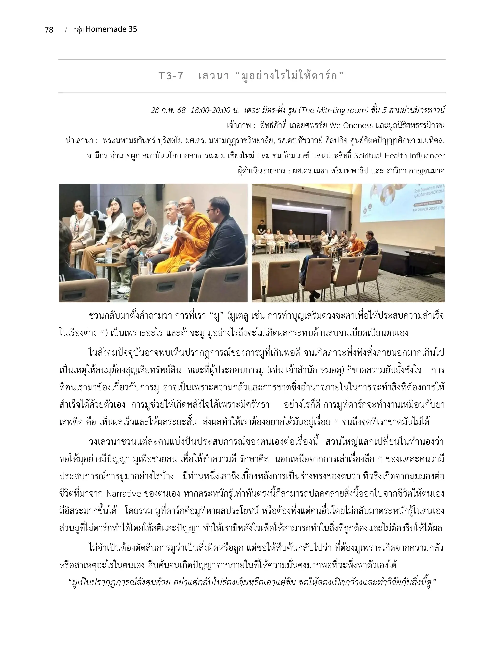 78 / กลุ่ม Homemade 35
T3-7 เสวนา “มูอย่างไรไม่ให้ดาร์ก”
28 ก.พ. 68 18:00-20:00 น. เดอะ มิตร-ติ้ง รูม (The Mitr-ting room) ชั้น 5 สามย่านมิตรทาวน์
เจ้าภาพ : อิทธิศักดิ์ เลอยศพรชัย We Oneness และมูลนิธิสหธรรมิกชน
นำเสวนา : พระมหามฆวินทร์ ปุริสฺตโม ผศ.ดร. มหามกุฏราชวิทยาลัย, รศ.ดร.ชัชวาลย์ ศิลปกิจ ศูนย์จิตตปัญญาศึกษา ม.มหิดล,
จามีกร อำนาจผูก สถาบันนโยบายสาธารณะ ม.เชียงใหม่ และ ชมภัคมนธฑ์ แสนประสิทธิ์ Spiritual Health Influencer
ผู้ดำเนินรายการ : ผศ.ดร.เมธา หริมเทพาธิป และ สาวิกา กาญจนมาศ
ชวนกลับมาตั้งคำถามว่า การที่เรา “มู” (มูเตลู เช่น การทำบุญเสริมดวงชะตาเพื่อให้ประสบความสำเร็จ
ในเรื่องต่าง ๆ) เป็นเพราะอะไร และถ้าจะมู มูอย่างไรถึงจะไม่เกิดผลกระทบด้านลบจนเบียดเบียนตนเอง
ในสังคมปัจจุบันอาจพบเห็นปรากฏการณ์ของการมูที่เกินพอดี จนเกิดภาวะพึ่งพิงสิ่งภายนอกมากเกินไป
เป็นเหตุให้คนมูต้องสูญเสียทรัพย์สิน ขณะที่ผู้ประกอบการมู (เช่น เจ้าสำนัก หมอดู) ก็ขาดความยับยั้งชั่งใจ การ
ที่คนเรามาข้องเกี่ยวกับการมู อาจเป็นเพราะความกลัวและการขาดซึ่งอำนาจภายในในการจะทำสิ่งที่ต้องการให้
สำเร็จได้ด้วยตัวเอง การมูช่วยให้เกิดพลังใจได้เพราะมีศรัทธา อย่างไรก็ดี การมูที่ดาร์กจะทำงานเหมือนกับยา
เสพติด คือ เห็นผลเร็วและให้ผลระยะสั้น ส่งผลทำให้เราต้องอยากได้มันอยู่เรื่อย ๆ จนถึงจุดที่เราขาดมันไม่ได้
วงเสวนาชวนแต่ละคนแบ่งปันประสบการณ์ของตนเองต่อเรื่องนี้ ส่วนใหญ่แลกเปลี่ยนในทำนองว่า
ขอให้มูอย่างมีปัญญา มูเพื่อช่วยคน เพื่อให้ทำความดี รักษาศีล นอกเหนือจากการเล่าเรื่องลึก ๆ ของแต่ละคนว่ามี
ประสบการณ์การมูมาอย่างไรบ้าง มีท่านหนึ่งเล่าถึงเบื้องหลังการเป็นร่างทรงของตนว่า ที่จริงเกิดจากมุมมองต่อ
ชีวิตที่มาจาก Narrative ของตนเอง หากตระหนักรู้เท่าทันตรงนี้ก็สามารถปลดคลายสิ่งนี้ออกไปจากชีวิตให้ตนเอง
มีอิสระมากขึ้นได้ โดยรวม มูที่ดาร์กคือมูที่หาผลประโยชน์ หรือต้องพึ่งแต่คนอื่นโดยไม่กลับมาตระหนักรู้ในตนเอง
ส่วนมูที่ไม่ดาร์กทำได้โดยใช้สติและปัญญา ทำให้เรามีพลังใจเพื่อให้สามารถทำในสิ่งที่ถูกต้องและไม่ต้องรีบให้ได้ผล
ไม่จำเป็นต้องตัดสินการมูว่าเป็นสิ่งผิดหรือถูก แต่ขอให้สืบค้นกลับไปว่า ที่ต้องมูเพราะเกิดจากความกลัว
หรือสาเหตุอะไรในตนเอง สืบค้นจนเกิดปัญญาจากภายในที่ให้ความมั่นคงมากพอที่จะพึ่งพาตัวเองได้
“มูเป็นปรากฏการณ์สังคมด้วย อย่าแค่กลับไปร่องเดิมหรือเอาแต่ชิม ขอให้ลองเปิดกว้างและทำวิจัยกับสิ่งนี้ดู”
 