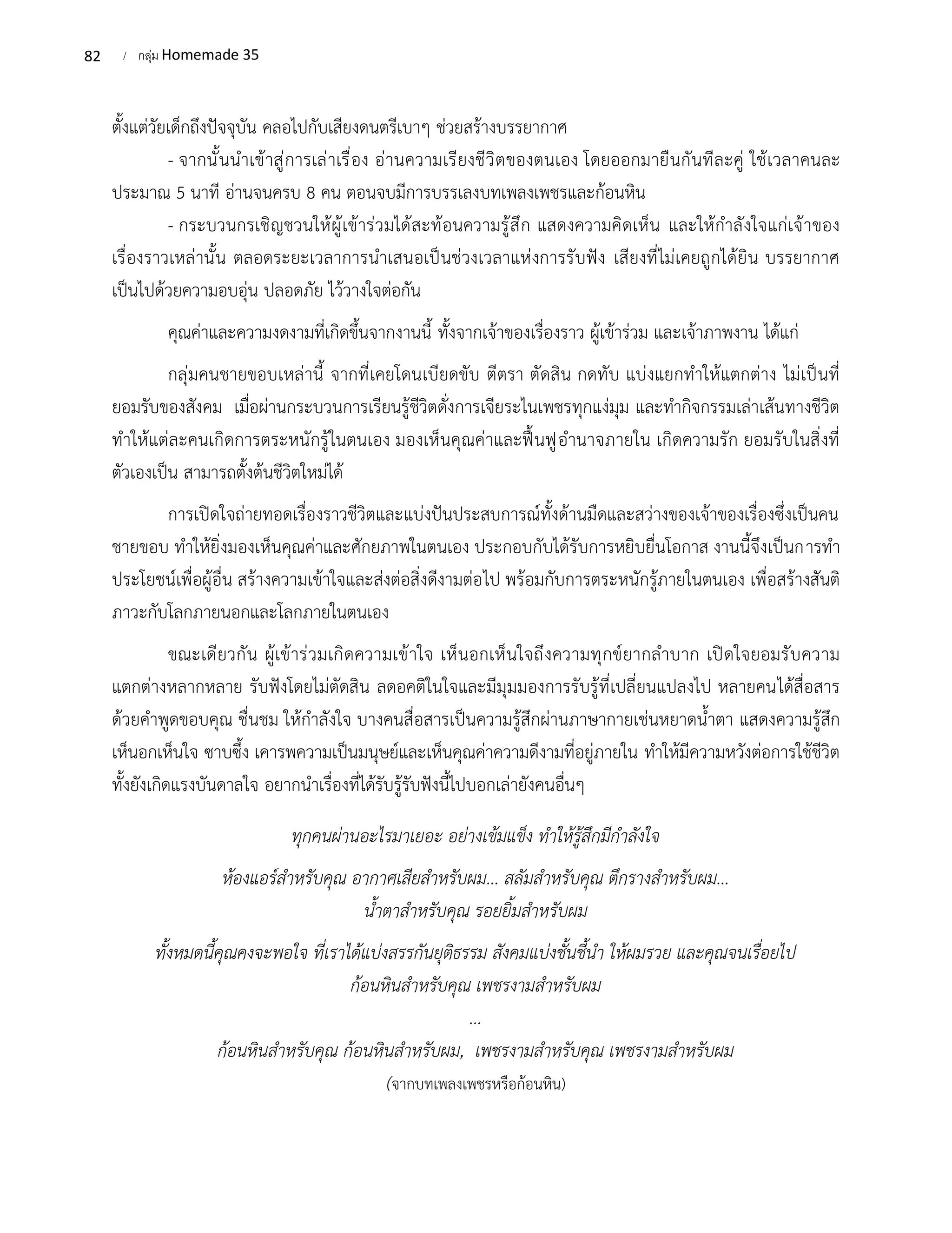 82 / กลุ่ม Homemade 35
ตั้งแต่วัยเด็กถึงปัจจุบัน คลอไปกับเสียงดนตรีเบาๆ ช่วยสร้างบรรยากาศ
- จากนั้นนำเข้าสู่การเล่าเรื่อง อ่านความเรียงชีวิตของตนเอง โดยออกมายืนกันทีละคู่ ใช้เวลาคนละ
ประมาณ 5 นาที อ่านจนครบ 8 คน ตอนจบมีการบรรเลงบทเพลงเพชรและก้อนหิน
- กระบวนกรเชิญชวนให้ผู้เข้าร่วมได้สะท้อนความรู้สึก แสดงความคิดเห็น และให้กำลังใจแก่เจ้าของ
เรื่องราวเหล่านั้น ตลอดระยะเวลาการนำเสนอเป็นช่วงเวลาแห่งการรับฟัง เสียงที่ไม่เคยถูกได้ยิน บรรยากาศ
เป็นไปด้วยความอบอุ่น ปลอดภัย ไว้วางใจต่อกัน
คุณค่าและความงดงามที่เกิดขึ้นจากงานนี้ ทั้งจากเจ้าของเรื่องราว ผู้เข้าร่วม และเจ้าภาพงาน ได้แก่
กลุ่มคนชายขอบเหล่านี้ จากที่เคยโดนเบียดขับ ตีตรา ตัดสิน กดทับ แบ่งแยกทำให้แตกต่าง ไม่เป็นที่
ยอมรับของสังคม เมื่อผ่านกระบวนการเรียนรู้ชีวิตดั่งการเจียระไนเพชรทุกแง่มุม และทำกิจกรรมเล่าเส้นทางชีวิต
ทำให้แต่ละคนเกิดการตระหนักรู้ในตนเอง มองเห็นคุณค่าและฟื้นฟูอำนาจภายใน เกิดความรัก ยอมรับในสิ่งที่
ตัวเองเป็น สามารถตั้งต้นชีวิตใหม่ได้
การเปิดใจถ่ายทอดเรื่องราวชีวิตและแบ่งปันประสบการณ์ทั้งด้านมืดและสว่างของเจ้าของเรื่องซึ่งเป็นคน
ชายขอบ ทำให้ยิ่งมองเห็นคุณค่าและศักยภาพในตนเอง ประกอบกับได้รับการหยิบยื่นโอกาส งานนี้จึงเป็นการทำ
ประโยชน์เพื่อผู้อื่น สร้างความเข้าใจและส่งต่อสิ่งดีงามต่อไป พร้อมกับการตระหนักรู้ภายในตนเอง เพื่อสร้างสันติ
ภาวะกับโลกภายนอกและโลกภายในตนเอง
ขณะเดียวกัน ผู้เข้าร่วมเกิดความเข้าใจ เห็นอกเห็นใจถึงความทุกข์ยากลำบาก เปิดใจยอมรับความ
แตกต่างหลากหลาย รับฟังโดยไม่ตัดสิน ลดอคติในใจและมีมุมมองการรับรู้ที่เปลี่ยนแปลงไป หลายคนได้สื่อสาร
ด้วยคำพูดขอบคุณ ชื่นชม ให้กำลังใจ บางคนสื่อสารเป็นความรู้สึกผ่านภาษากายเช่นหยาดน้ำตา แสดงความรู้สึก
เห็นอกเห็นใจ ซาบซึ้ง เคารพความเป็นมนุษย์และเห็นคุณค่าความดีงามที่อยู่ภายใน ทำให้มีความหวังต่อการใช้ชีวิต
ทั้งยังเกิดแรงบันดาลใจ อยากนำเรื่องที่ได้รับรู้รับฟังนี้ไปบอกเล่ายังคนอื่นๆ
ทุกคนผ่านอะไรมาเยอะ อย่างเข้มแข็ง ทำให้รู้สึกมีกำลังใจ
ห้องแอร์สำหรับคุณ อากาศเสียสำหรับผม... สลัมสำหรับคุณ ตึกรางสำหรับผม...
น้ำตาสำหรับคุณ รอยยิ้มสำหรับผม
ทั้งหมดนี้คุณคงจะพอใจ ที่เราได้แบ่งสรรกันยุติธรรม สังคมแบ่งชั้นชี้นำ ให้ผมรวย และคุณจนเรื่อยไป
ก้อนหินสำหรับคุณ เพชรงามสำหรับผม
...
ก้อนหินสำหรับคุณ ก้อนหินสำหรับผม, เพชรงามสำหรับคุณ เพชรงามสำหรับผม
(จากบทเพลงเพชรหรือก้อนหิน)
 