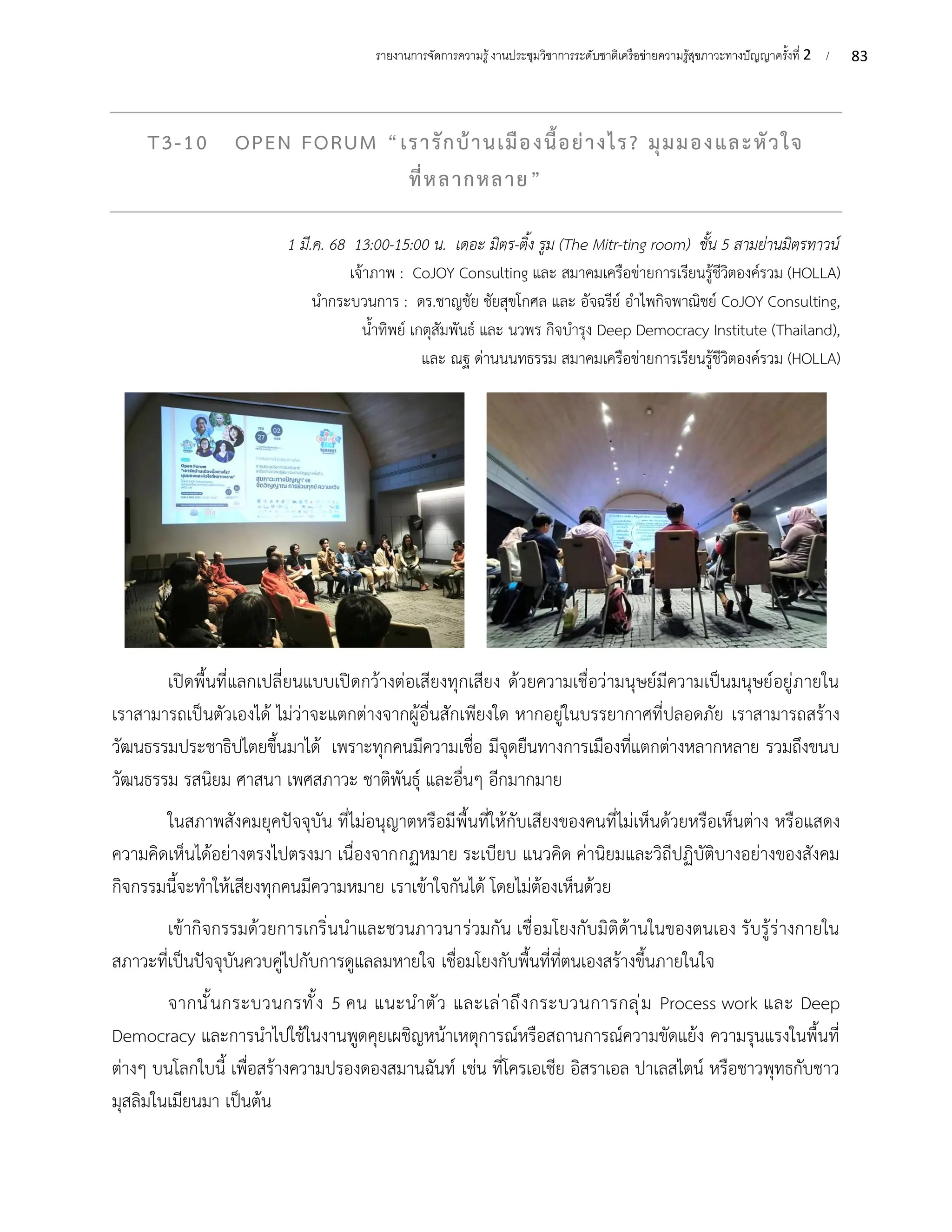 83
รายงานการจัดการความรู้งานประชุมวิชาการระดับชาติเครือข่ายความรู้สุขภาวะทางปัญญาครั้งที่ 2 /
T3-10 OPEN FORUM “เรารักบ้านเมืองนี้อย่างไร? มุมมองและหัวใจ
ที่หลากหลาย”
1 มี.ค. 68 13:00-15:00 น. เดอะ มิตร-ติ้ง รูม (The Mitr-ting room) ชั้น 5 สามย่านมิตรทาวน์
เจ้าภาพ : CoJOY Consulting และ สมาคมเครือข่ายการเรียนรู้ชีวิตองค์รวม (HOLLA)
นำกระบวนการ : ดร.ชาญชัย ชัยสุขโกศล และ อัจฉรีย์ อำไพกิจพาณิชย์ CoJOY Consulting,
น้ำทิพย์ เกตุสัมพันธ์ และ นวพร กิจบำรุง Deep Democracy Institute (Thailand),
และ ณฐ ด่านนนทธรรม สมาคมเครือข่ายการเรียนรู้ชีวิตองค์รวม (HOLLA)
เปิดพื้นที่แลกเปลี่ยนแบบเปิดกว้างต่อเสียงทุกเสียง ด้วยความเชื่อว่ามนุษย์มีความเป็นมนุษย์อยู่ภายใน
เราสามารถเป็นตัวเองได้ ไม่ว่าจะแตกต่างจากผู้อื่นสักเพียงใด หากอยู่ในบรรยากาศที่ปลอดภัย เราสามารถสร้าง
วัฒนธรรมประชาธิปไตยขึ้นมาได้ เพราะทุกคนมีความเชื่อ มีจุดยืนทางการเมืองที่แตกต่างหลากหลาย รวมถึงขนบ
วัฒนธรรม รสนิยม ศาสนา เพศสภาวะ ชาติพันธุ์ และอื่นๆ อีกมากมาย
ในสภาพสังคมยุคปัจจุบัน ที่ไม่อนุญาตหรือมีพื้นที่ให้กับเสียงของคนที่ไม่เห็นด้วยหรือเห็นต่าง หรือแสดง
ความคิดเห็นได้อย่างตรงไปตรงมา เนื่องจากกฏหมาย ระเบียบ แนวคิด ค่านิยมและวิถีปฏิบัติบางอย่างของสังคม
กิจกรรมนี้จะทำให้เสียงทุกคนมีความหมาย เราเข้าใจกันได้ โดยไม่ต้องเห็นด้วย
เข้ากิจกรรมด้วยการเกริ่นนำและชวนภาวนาร่วมกัน เชื่อมโยงกับมิติด้านในของตนเอง รับรู้ร่างกายใน
สภาวะที่เป็นปัจจุบันควบคู่ไปกับการดูแลลมหายใจ เชื่อมโยงกับพื้นที่ที่ตนเองสร้างขึ้นภายในใจ
จากนั้นกระบวนกรทั้ง 5 คน แนะนำตัว และเล่าถึงกระบวนการกลุ่ม Process work และ Deep
Democracy และการนำไปใช้ในงานพูดคุยเผชิญหน้าเหตุการณ์หรือสถานการณ์ความขัดแย้ง ความรุนแรงในพื้นที่
ต่างๆ บนโลกใบนี้ เพื่อสร้างความปรองดองสมานฉันท์ เช่น ที่โครเอเชีย อิสราเอล ปาเลสไตน์ หรือชาวพุทธกับชาว
มุสลิมในเมียนมา เป็นต้น
 