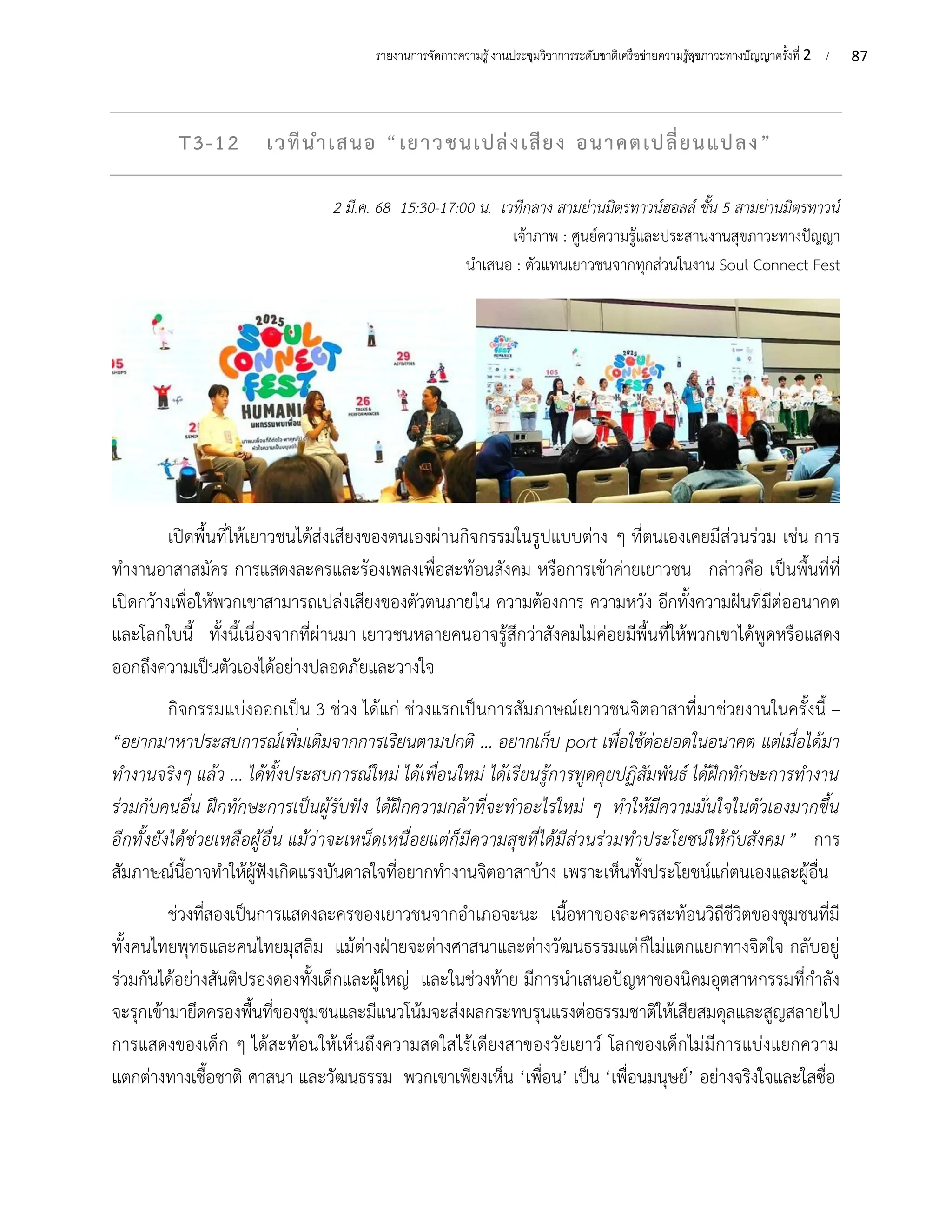 87
รายงานการจัดการความรู้งานประชุมวิชาการระดับชาติเครือข่ายความรู้สุขภาวะทางปัญญาครั้งที่ 2 /
T3-12 เวทีนำเสนอ “เยาวชนเปล่งเสียง อนาคตเปลี่ยนแปลง”
2 มี.ค. 68 15:30-17:00 น. เวทีกลาง สามย่านมิตรทาวน์ฮอลล์ ชั้น 5 สามย่านมิตรทาวน์
เจ้าภาพ : ศูนย์ความรู้และประสานงานสุขภาวะทางปัญญา
นำเสนอ : ตัวแทนเยาวชนจากทุกส่วนในงาน Soul Connect Fest
เปิดพื้นที่ให้เยาวชนได้ส่งเสียงของตนเองผ่านกิจกรรมในรูปแบบต่าง ๆ ที่ตนเองเคยมีส่วนร่วม เช่น การ
ทำงานอาสาสมัคร การแสดงละครและร้องเพลงเพื่อสะท้อนสังคม หรือการเข้าค่ายเยาวชน กล่าวคือ เป็นพื้นที่ที่
เปิดกว้างเพื่อให้พวกเขาสามารถเปล่งเสียงของตัวตนภายใน ความต้องการ ความหวัง อีกทั้งความฝันที่มีต่ออนาคต
และโลกใบนี้ ทั้งนี้เนื่องจากที่ผ่านมา เยาวชนหลายคนอาจรู้สึกว่าสังคมไม่ค่อยมีพื้นที่ให้พวกเขาได้พูดหรือแสดง
ออกถึงความเป็นตัวเองได้อย่างปลอดภัยและวางใจ
กิจกรรมแบ่งออกเป็น 3 ช่วง ได้แก่ ช่วงแรกเป็นการสัมภาษณ์เยาวชนจิตอาสาที่มาช่วยงานในครั้งนี้ –
“อยากมาหาประสบการณ์เพิ่มเติมจากการเรียนตามปกติ ... อยากเก็บ port เพื่อใช้ต่อยอดในอนาคต แต่เมื่อได้มา
ทำงานจริงๆ แล้ว ... ได้ทั้งประสบการณ์ใหม่ ได้เพื่อนใหม่ ได้เรียนรู้การพูดคุยปฏิสัมพันธ์ ได้ฝึกทักษะการทำงาน
ร่วมกับคนอื่น ฝึกทักษะการเป็นผู้รับฟัง ได้ฝึกความกล้าที่จะทำอะไรใหม่ ๆ ทำให้มีความมั่นใจในตัวเองมากขึ้น
อีกทั้งยังได้ช่วยเหลือผู้อื่น แม้ว่าจะเหน็ดเหนื่อยแต่ก็มีความสุขที่ได้มีส่วนร่วมทำประโยชน์ให้กับสังคม” การ
สัมภาษณ์นี้อาจทำให้ผู้ฟังเกิดแรงบันดาลใจที่อยากทำงานจิตอาสาบ้าง เพราะเห็นทั้งประโยชน์แก่ตนเองและผู้อื่น
ช่วงที่สองเป็นการแสดงละครของเยาวชนจากอำเภอจะนะ เนื้อหาของละครสะท้อนวิถีชีวิตของชุมชนที่มี
ทั้งคนไทยพุทธและคนไทยมุสลิม แม้ต่างฝ่ายจะต่างศาสนาและต่างวัฒนธรรมแต่ก็ไม่แตกแยกทางจิตใจ กลับอยู่
ร่วมกันได้อย่างสันติปรองดองทั้งเด็กและผู้ใหญ่ และในช่วงท้าย มีการนำเสนอปัญหาของนิคมอุตสาหกรรมที่กำลัง
จะรุกเข้ามายึดครองพื้นที่ของชุมชนและมีแนวโน้มจะส่งผลกระทบรุนแรงต่อธรรมชาติให้เสียสมดุลและสูญสลายไป
การแสดงของเด็ก ๆ ได้สะท้อนให้เห็นถึงความสดใสไร้เดียงสาของวัยเยาว์ โลกของเด็กไม่มีการแบ่งแยกความ
แตกต่างทางเชื้อชาติ ศาสนา และวัฒนธรรม พวกเขาเพียงเห็น ‘เพื่อน’ เป็น ‘เพื่อนมนุษย์’ อย่างจริงใจและใสซื่อ
 