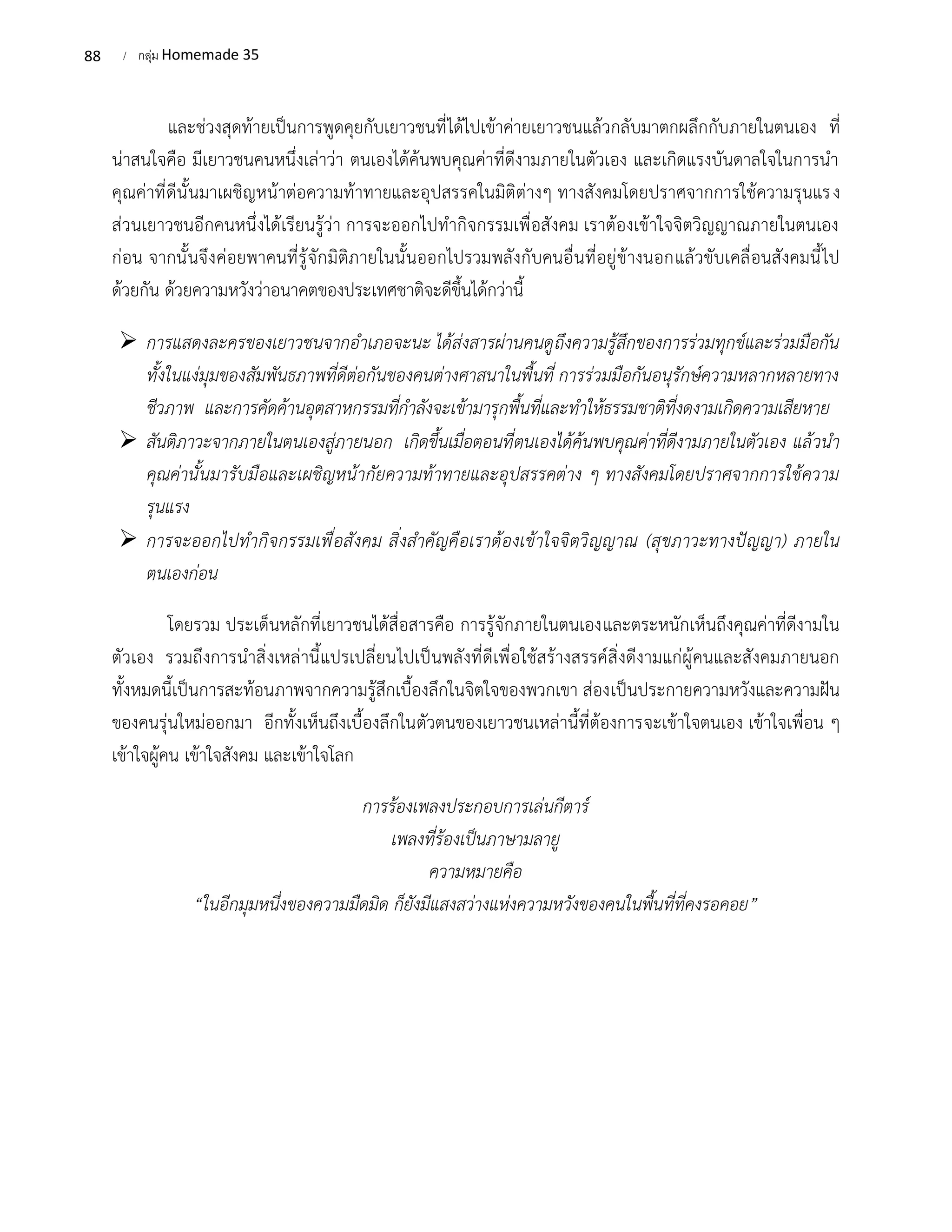 88 / กลุ่ม Homemade 35
และช่วงสุดท้ายเป็นการพูดคุยกับเยาวชนที่ได้ไปเข้าค่ายเยาวชนแล้วกลับมาตกผลึกกับภายในตนเอง ที่
น่าสนใจคือ มีเยาวชนคนหนึ่งเล่าว่า ตนเองได้ค้นพบคุณค่าที่ดีงามภายในตัวเอง และเกิดแรงบันดาลใจในการนำ
คุณค่าที่ดีนั้นมาเผชิญหน้าต่อความท้าทายและอุปสรรคในมิติต่างๆ ทางสังคมโดยปราศจากการใช้ความรุนแรง
ส่วนเยาวชนอีกคนหนึ่งได้เรียนรู้ว่า การจะออกไปทำกิจกรรมเพื่อสังคม เราต้องเข้าใจจิตวิญญาณภายในตนเอง
ก่อน จากนั้นจึงค่อยพาคนที่รู้จักมิติภายในนั้นออกไปรวมพลังกับคนอื่นที่อยู่ข้างนอกแล้วขับเคลื่อนสังคมนี้ไป
ด้วยกัน ด้วยความหวังว่าอนาคตของประเทศชาติจะดีขึ้นได้กว่านี้
➢ การแสดงละครของเยาวชนจากอำเภอจะนะ ได้ส่งสารผ่านคนดูถึงความรู้สึกของการร่วมทุกข์และร่วมมือกัน
ทั้งในแง่มุมของสัมพันธภาพที่ดีต่อกันของคนต่างศาสนาในพื้นที่ การร่วมมือกันอนุรักษ์ความหลากหลายทาง
ชีวภาพ และการคัดค้านอุตสาหกรรมที่กำลังจะเข้ามารุกพื้นที่และทำให้ธรรมชาติที่งดงามเกิดความเสียหาย
➢ สันติภาวะจากภายในตนเองสู่ภายนอก เกิดขึ้นเมื่อตอนที่ตนเองได้ค้นพบคุณค่าที่ดีงามภายในตัวเอง แล้วนำ
คุณค่านั้นมารับมือและเผชิญหน้ากัยความท้าทายและอุปสรรคต่าง ๆ ทางสังคมโดยปราศจากการใช้ความ
รุนแรง
➢ การจะออกไปทำกิจกรรมเพื่อสังคม สิ่งสำคัญคือเราต้องเข้าใจจิตวิญญาณ (สุขภาวะทางปัญญา) ภายใน
ตนเองก่อน
โดยรวม ประเด็นหลักที่เยาวชนได้สื่อสารคือ การรู้จักภายในตนเองและตระหนักเห็นถึงคุณค่าที่ดีงามใน
ตัวเอง รวมถึงการนำสิ่งเหล่านี้แปรเปลี่ยนไปเป็นพลังที่ดีเพื่อใช้สร้างสรรค์สิ่งดีงามแก่ผู้คนและสังคมภายนอก
ทั้งหมดนี้เป็นการสะท้อนภาพจากความรู้สึกเบื้องลึกในจิตใจของพวกเขา ส่องเป็นประกายความหวังและความฝัน
ของคนรุ่นใหม่ออกมา อีกทั้งเห็นถึงเบื้องลึกในตัวตนของเยาวชนเหล่านี้ที่ต้องการจะเข้าใจตนเอง เข้าใจเพื่อน ๆ
เข้าใจผู้คน เข้าใจสังคม และเข้าใจโลก
การร้องเพลงประกอบการเล่นกีตาร์
เพลงที่ร้องเป็นภาษามลายู
ความหมายคือ
“ในอีกมุมหนึ่งของความมืดมิด ก็ยังมีแสงสว่างแห่งความหวังของคนในพื้นที่ที่คงรอคอย”
 