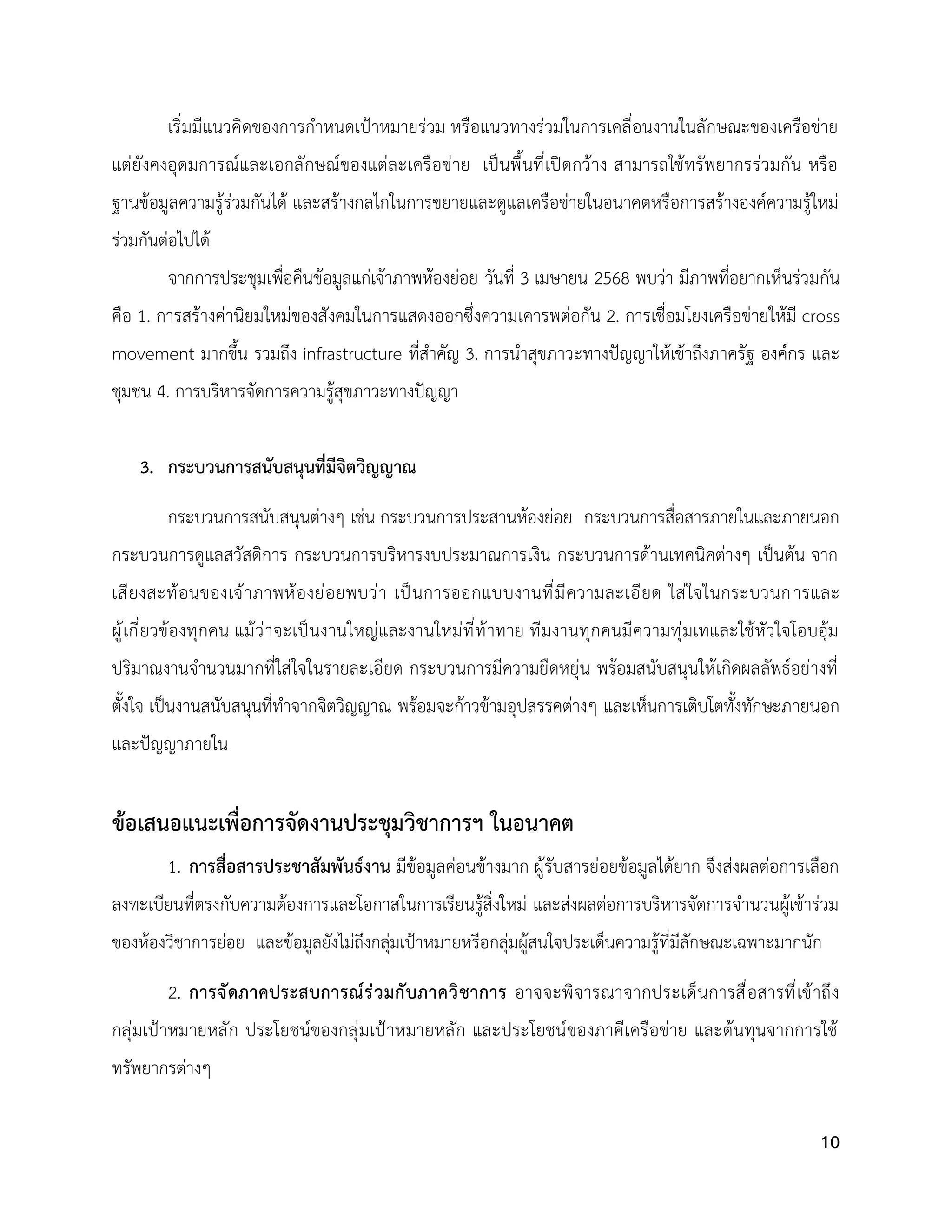 10
เริ่มมีแนวคิดของการกำหนดเป้าหมายร่วม หรือแนวทางร่วมในการเคลื่อนงานในลักษณะของเครือข่าย
แต่ยังคงอุดมการณ์และเอกลักษณ์ของแต่ละเครือข่าย เป็นพื้นที่เปิดกว้าง สามารถใช้ทรัพยากรร่วมกัน หรือ
ฐานข้อมูลความรู้ร่วมกันได้ และสร้างกลไกในการขยายและดูแลเครือข่ายในอนาคตหรือการสร้างองค์ความรู้ใหม่
ร่วมกันต่อไปได้
จากการประชุมเพื่อคืนข้อมูลแก่เจ้าภาพห้องย่อย วันที่ 3 เมษายน 2568 พบว่า มีภาพที่อยากเห็นร่วมกัน
คือ 1. การสร้างค่านิยมใหม่ของสังคมในการแสดงออกซึ่งความเคารพต่อกัน 2. การเชื่อมโยงเครือข่ายให้มี cross
movement มากขึ้น รวมถึง infrastructure ที่สำคัญ 3. การนำสุขภาวะทางปัญญาให้เข้าถึงภาครัฐ องค์กร และ
ชุมชน 4. การบริหารจัดการความรู้สุขภาวะทางปัญญา
3. กระบวนการสนับสนุนที่มีจิตวิญญาณ
กระบวนการสนับสนุนต่างๆ เช่น กระบวนการประสานห้องย่อย กระบวนการสื่อสารภายในและภายนอก
กระบวนการดูแลสวัสดิการ กระบวนการบริหารงบประมาณการเงิน กระบวนการด้านเทคนิคต่างๆ เป็นต้น จาก
เสียงสะท้อนของเจ้าภาพห้องย่อยพบว่า เป็นการออกแบบงานที่มีความละเอียด ใส่ใจในกระบวนการและ
ผู้เกี่ยวข้องทุกคน แม้ว่าจะเป็นงานใหญ่และงานใหม่ที่ท้าทาย ทีมงานทุกคนมีความทุ่มเทและใช้หัวใจโอบอุ้ม
ปริมาณงานจำนวนมากที่ใส่ใจในรายละเอียด กระบวนการมีความยืดหยุ่น พร้อมสนับสนุนให้เกิดผลลัพธ์อย่างที่
ตั้งใจ เป็นงานสนับสนุนที่ทำจากจิตวิญญาณ พร้อมจะก้าวข้ามอุปสรรคต่างๆ และเห็นการเติบโตทั้งทักษะภายนอก
และปัญญาภายใน
ข้อเสนอแนะเพื่อการจัดงานประชุมวิชาการฯ ในอนาคต
1. การสื่อสารประชาสัมพันธ์งาน มีข้อมูลค่อนข้างมาก ผู้รับสารย่อยข้อมูลได้ยาก จึงส่งผลต่อการเลือก
ลงทะเบียนที่ตรงกับความต้องการและโอกาสในการเรียนรู้สิ่งใหม่ และส่งผลต่อการบริหารจัดการจำนวนผู้เข้าร่วม
ของห้องวิชาการย่อย และข้อมูลยังไม่ถึงกลุ่มเป้าหมายหรือกลุ่มผู้สนใจประเด็นความรู้ที่มีลักษณะเฉพาะมากนัก
2. การจัดภาคประสบการณ์ร่วมกับภาควิชาการ อาจจะพิจารณาจากประเด็นการสื่อสารที่เข้าถึง
กลุ่มเป้าหมายหลัก ประโยชน์ของกลุ่มเป้าหมายหลัก และประโยชน์ของภาคีเครือข่าย และต้นทุนจากการใช้
ทรัพยากรต่างๆ
 