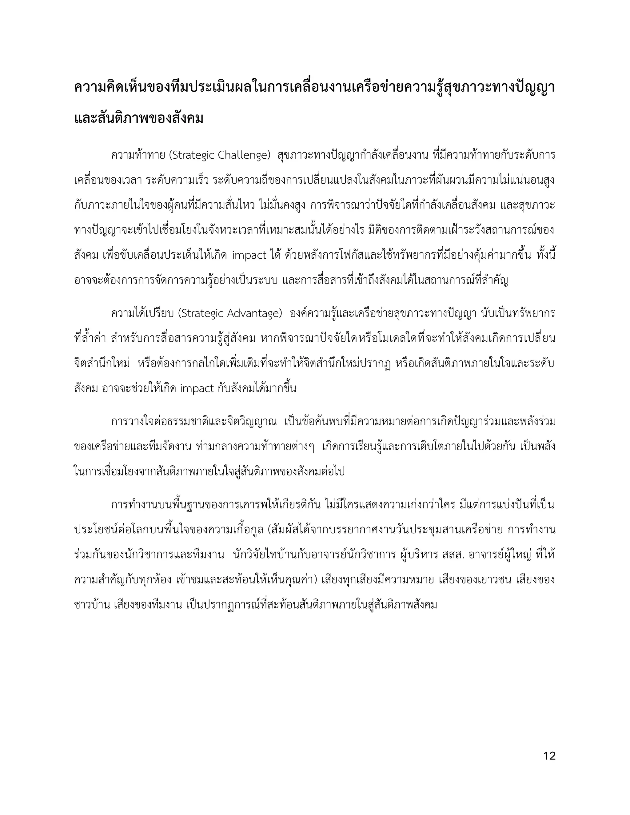 12
ความคิดเห็นของทีมประเมินผลในการเคลื่อนงานเครือข่ายความรู้สุขภาวะทางปัญญา
และสันติภาพของสังคม
ความท้าทาย (Strategic Challenge) สุขภาวะทางปัญญากำลังเคลื่อนงาน ที่มีความท้าทายกับระดับการ
เคลื่อนของเวลา ระดับความเร็ว ระดับความถี่ของการเปลี่ยนแปลงในสังคมในภาวะที่ผันผวนมีความไม่แน่นอนสูง
กับภาวะภายในใจของผู้คนที่มีความสั่นไหว ไม่มั่นคงสูง การพิจารณาว่าปัจจัยใดที่กำลังเคลื่อนสังคม และสุขภาวะ
ทางปัญญาจะเข้าไปเชื่อมโยงในจังหวะเวลาที่เหมาะสมนั้นได้อย่างไร มิติของการติดตามเฝ้าระวังสถานการณ์ของ
สังคม เพื่อขับเคลื่อนประเด็นให้เกิด impact ได้ ด้วยพลังการโฟกัสและใช้ทรัพยากรที่มีอย่างคุ้มค่ามากขึ้น ทั้งนี้
อาจจะต้องการการจัดการความรู้อย่างเป็นระบบ และการสื่อสารที่เข้าถึงสังคมได้ในสถานการณ์ที่สำคัญ
ความได้เปรียบ (Strategic Advantage) องค์ความรู้และเครือข่ายสุขภาวะทางปัญญา นับเป็นทรัพยากร
ที่ล้ำค่า สำหรับการสื่อสารความรู้สู่สังคม หากพิจารณาปัจจัยใดหรือโมเดลใดที่จะทำให้สังคมเกิดการเปลี่ยน
จิตสำนึกใหม่ หรือต้องการกลไกใดเพิ่มเติมที่จะทำให้จิตสำนึกใหม่ปรากฏ หรือเกิดสันติภาพภายในใจและระดับ
สังคม อาจจะช่วยให้เกิด impact กับสังคมได้มากขึ้น
การวางใจต่อธรรมชาติและจิตวิญญาณ เป็นข้อค้นพบที่มีความหมายต่อการเกิดปัญญาร่วมและพลังร่วม
ของเครือข่ายและทีมจัดงาน ท่ามกลางความท้าทายต่างๆ เกิดการเรียนรู้และการเติบโตภายในไปด้วยกัน เป็นพลัง
ในการเชื่อมโยงจากสันติภาพภายในใจสู่สันติภาพของสังคมต่อไป
การทำงานบนพื้นฐานของการเคารพให้เกียรติกัน ไม่มีใครแสดงความเก่งกว่าใคร มีแต่การแบ่งปันที่เป็น
ประโยชน์ต่อโลกบนพื้นใจของความเกื้อกูล (สัมผัสได้จากบรรยากาศงานวันประชุมสานเครือข่าย การทำงาน
ร่วมกันของนักวิชาการและทีมงาน นักวิจัยไทบ้านกับอาจารย์นักวิชาการ ผู้บริหาร สสส. อาจารย์ผู้ใหญ่ ที่ให้
ความสำคัญกับทุกห้อง เข้าชมและสะท้อนให้เห็นคุณค่า) เสียงทุกเสียงมีความหมาย เสียงของเยาวชน เสียงของ
ชาวบ้าน เสียงของทีมงาน เป็นปรากฏการณ์ที่สะท้อนสันติภาพภายในสู่สันติภาพสังคม
 