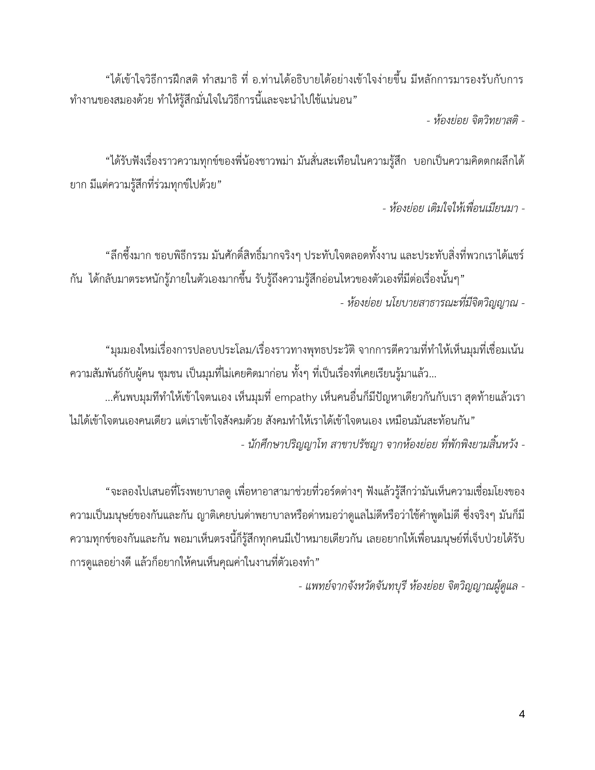 4
“ได้เข้าใจวิธีการฝึกสติ ทำสมาธิ ที่ อ.ท่านได้อธิบายได้อย่างเข้าใจง่ายขึ้น มีหลักการมารองรับกับการ
ทำงานของสมองด้วย ทำให้รู้สึกมั่นใจในวิธีการนี้และจะนำไปใช้แน่นอน”
- ห้องย่อย จิตวิทยาสติ -
“ได้รับฟังเรื่องราวความทุกข์ของพี่น้องชาวพม่า มันสั่นสะเทือนในความรู้สึก บอกเป็นความคิดตกผลึกได้
ยาก มีแต่ความรู้สึกที่ร่วมทุกข์ไปด้วย”
- ห้องย่อย เติมใจให้เพื่อนเมียนมา -
“ลึกซึ้งมาก ชอบพิธีกรรม มันศักดิ์สิทธิ์มากจริงๆ ประทับใจตลอดทั้งงาน และประทับสิ่งที่พวกเราได้แชร์
กัน ได้กลับมาตระหนักรู้ภายในตัวเองมากขึ้น รับรู้ถึงความรู้สึกอ่อนไหวของตัวเองที่มีต่อเรื่องนั้นๆ”
- ห้องย่อย นโยบายสาธารณะที่มีจิตวิญญาณ -
“มุมมองใหม่เรื่องการปลอบประโลม/เรื่องราวทางพุทธประวัติ จากการตีความที่ทำให้เห็นมุมที่เชื่อมเน้น
ความสัมพันธ์กับผู้คน ชุมชน เป็นมุมที่ไม่เคยคิดมาก่อน ทั้งๆ ที่เป็นเรื่องที่เคยเรียนรู้มาแล้ว...
...ค้นพบมุมทีทำให้เข้าใจตนเอง เห็นมุมที่ empathy เห็นคนอื่นก็มีปัญหาเดียวกันกับเรา สุดท้ายแล้วเรา
ไม่ได้เข้าใจตนเองคนเดียว แต่เราเข้าใจสังคมด้วย สังคมทำให้เราได้เข้าใจตนเอง เหมือนมันสะท้อนกัน”
- นักศึกษาปริญญาโท สาขาปรัชญา จากห้องย่อย ที่พักพิงยามสิ้นหวัง -
“จะลองไปเสนอที่โรงพยาบาลดู เพื่อหาอาสามาช่วยที่วอร์ดต่างๆ ฟังแล้วรู้สึกว่ามันเห็นความเชื่อมโยงของ
ความเป็นมนุษย์ของกันและกัน ญาติเคยบ่นด่าพยาบาลหรือด่าหมอว่าดูแลไม่ดีหรือว่าใช้คำพูดไม่ดี ซึ่งจริงๆ มันก็มี
ความทุกข์ของกันและกัน พอมาเห็นตรงนี้ก็รู้สึกทุกคนมีเป้าหมายเดียวกัน เลยอยากให้เพื่อนมนุษย์ที่เจ็บป่วยได้รับ
การดูแลอย่างดี แล้วก็อยากให้คนเห็นคุณค่าในงานที่ตัวเองทำ”
- แพทย์จากจังหวัดจันทบุรี ห้องย่อย จิตวิญญาณผู้ดูแล -
 