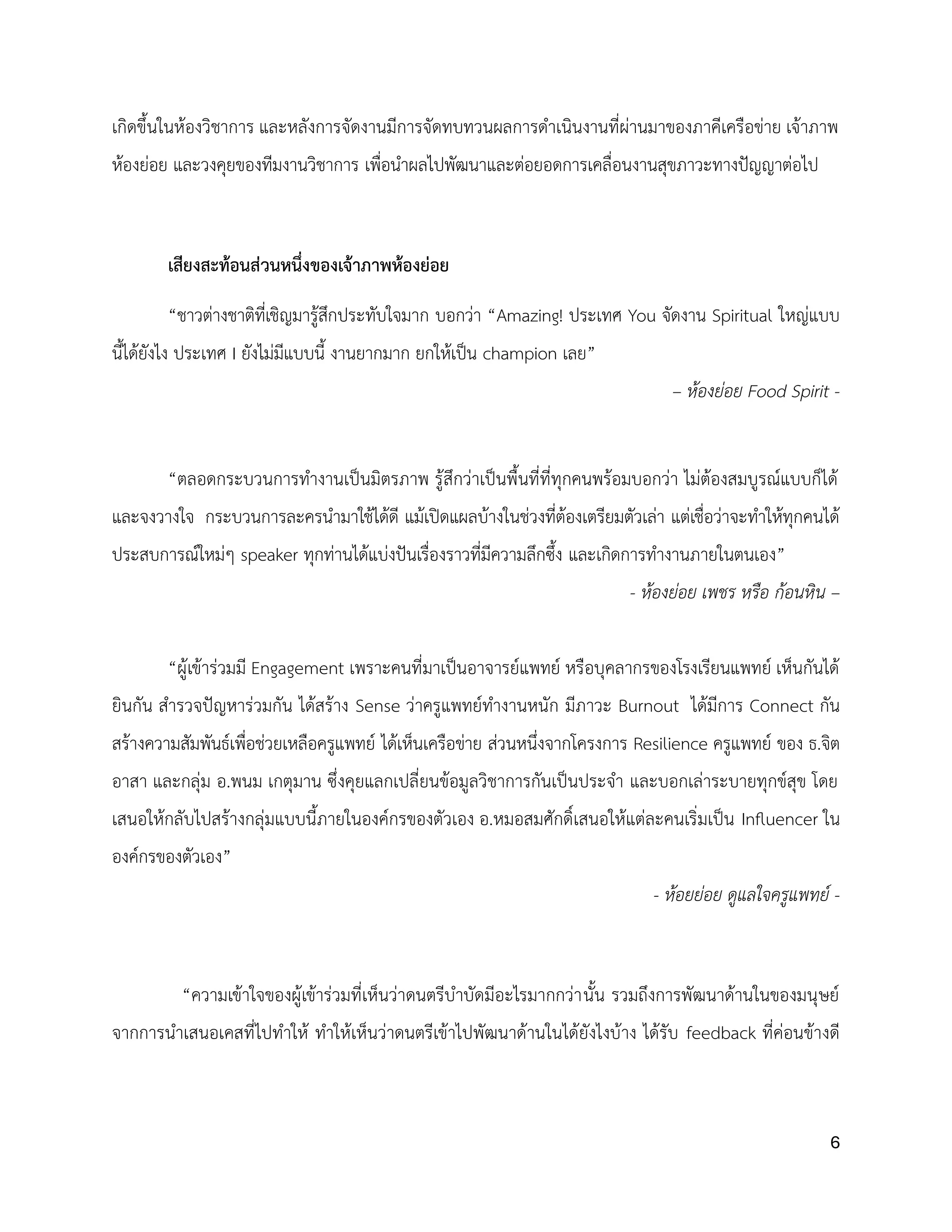 6
เกิดขึ้นในห้องวิชาการ และหลังการจัดงานมีการจัดทบทวนผลการดำเนินงานที่ผ่านมาของภาคีเครือข่าย เจ้าภาพ
ห้องย่อย และวงคุยของทีมงานวิชาการ เพื่อนำผลไปพัฒนาและต่อยอดการเคลื่อนงานสุขภาวะทางปัญญาต่อไป
เสียงสะท้อนส่วนหนึ่งของเจ้าภาพห้องย่อย
“ชาวต่างชาติที่เชิญมารู้สึกประทับใจมาก บอกว่า “Amazing! ประเทศ You จัดงาน Spiritual ใหญ่แบบ
นี้ได้ยังไง ประเทศ I ยังไม่มีแบบนี้ งานยากมาก ยกให้เป็น champion เลย”
– ห้องย่อย Food Spirit -
“ตลอดกระบวนการทำงานเป็นมิตรภาพ รู้สึกว่าเป็นพื้นที่ที่ทุกคนพร้อมบอกว่า ไม่ต้องสมบูรณ์แบบก็ได้
และจงวางใจ กระบวนการละครนำมาใช้ได้ดี แม้เปิดแผลบ้างในช่วงที่ต้องเตรียมตัวเล่า แต่เชื่อว่าจะทำให้ทุกคนได้
ประสบการณ์ใหม่ๆ speaker ทุกท่านได้แบ่งปันเรื่องราวที่มีความลึกซึ้ง และเกิดการทำงานภายในตนเอง”
- ห้องย่อย เพชร หรือ ก้อนหิน –
“ผู้เข้าร่วมมี Engagement เพราะคนที่มาเป็นอาจารย์แพทย์ หรือบุคลากรของโรงเรียนแพทย์ เห็นกันได้
ยินกัน สำรวจปัญหาร่วมกัน ได้สร้าง Sense ว่าครูแพทย์ทำงานหนัก มีภาวะ Burnout ได้มีการ Connect กัน
สร้างความสัมพันธ์เพื่อช่วยเหลือครูแพทย์ ได้เห็นเครือข่าย ส่วนหนึ่งจากโครงการ Resilience ครูแพทย์ ของ ธ.จิต
อาสา และกลุ่ม อ.พนม เกตุมาน ซึ่งคุยแลกเปลี่ยนข้อมูลวิชาการกันเป็นประจำ และบอกเล่าระบายทุกข์สุข โดย
เสนอให้กลับไปสร้างกลุ่มแบบนี้ภายในองค์กรของตัวเอง อ.หมอสมศักดิ์เสนอให้แต่ละคนเริ่มเป็น Influencer ใน
องค์กรของตัวเอง”
- ห้อยย่อย ดูแลใจครูแพทย์ -
“ความเข้าใจของผู้เข้าร่วมที่เห็นว่าดนตรีบำบัดมีอะไรมากกว่านั้น รวมถึงการพัฒนาด้านในของมนุษย์
จากการนำเสนอเคสที่ไปทำให้ ทำให้เห็นว่าดนตรีเข้าไปพัฒนาด้านในได้ยังไงบ้าง ได้รับ feedback ที่ค่อนข้างดี
 