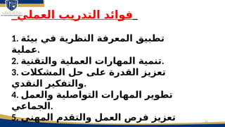 12
_‫العملي‬ ‫التدريب‬ ‫فوائد‬_
1. ‫بيئة‬ ‫في‬ ‫النظرية‬ ‫المعرفة‬ ‫تطبيق‬
‫عملية‬.
2. ‫والتقنية‬ ‫العملية‬ ‫المهارات‬ ‫تنمية‬.
3. ‫المشكالت‬ ‫حل‬ ‫على‬ ‫القدرة‬ ‫تعزيز‬
‫النقدي‬ ‫والتفكير‬.
4. ‫والعمل‬ ‫التواصلية‬ ‫المهارات‬ ‫تطوير‬
‫الجماعي‬.
5. ‫المهني‬ ‫والتقدم‬ ‫العمل‬ ‫فرص‬ ‫تعزيز‬
 