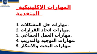 8
_‫اإلكلينيكية‬ ‫المهارات‬
‫_المتقدمة‬
1. ‫المشكالت‬ ‫حل‬ ‫مهارات‬.
2. ‫القرارات‬ ‫اتخاذ‬ ‫مهارات‬.
3. ‫الجماعي‬ ‫العمل‬ ‫مهارات‬.
4. ‫والتدريب‬ ‫التوجيه‬ ‫مهارات‬.
5. ‫واالبتكار‬ ‫البحث‬ ‫مهارات‬.
 