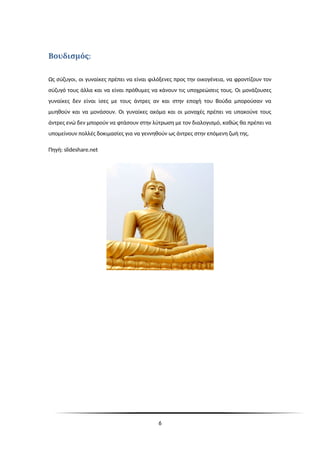 :
Βουδισμός
Ως σύζυγοι, οι γυναίκες πρέπει να είναι φιλόξενες προς την οικογένεια, να φροντίζουν τον
σύζυγό τους άλλα και να είναι πρόθυμες να κάνουν τις υποχρεώσεις τους. Οι μονάζουσες
γυναίκες δεν είναι ίσες με τους άντρες αν και στην εποχή του Βούδα μπορούσαν να
μυηθούν και να μονάσουν. Οι γυναίκες ακόμα και οι μοναχές πρέπει να υπακούνε τους
άντρες ενώ δεν μπορούν να φτάσουν στην λύτρωση με τον διαλογισμό, καθώς θα πρέπει να
υπομείνουν πολλές δοκιμασίες για να γεννηθούν ως άντρες στην επόμενη ζωή της.
Πηγή: slideshare.net
6
 