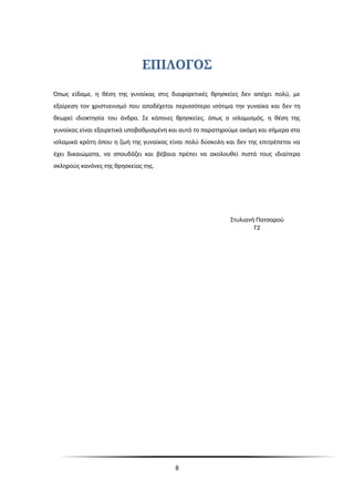 ΕΠΙΛΟΓΟΣ
Όπως είδαμε, η θέση της γυναίκας στις διαφορετικές θρησκείες δεν απέχει πολύ, με
εξαίρεση τον χριστιανισμό που αποδέχεται περισσότερο ισότιμα την γυναίκα και δεν τη
θεωρεί ιδιοκτησία του άνδρα. Σε κάποιες θρησκείες, όπως ο ισλαμισμός, η θέση της
γυναίκας είναι εξαιρετικά υποβαθμισμένη και αυτό το παρατηρούμε ακόμη και σήμερα στα
ισλαμικά κράτη όπου η ζωή της γυναίκας είναι πολύ δύσκολη και δεν της επιτρέπεται να
έχει δικαιώματα, να σπουδάζει και βέβαια πρέπει να ακολουθεί πιστά τους ιδιαίτερα
σκληρούς κανόνες της θρησκείας της.
Στυλιανή Πατσαρού
Γ2
8
 