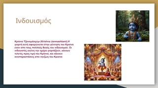 Ινδουισμός
Κρίσνα Τζαναμάσχτμι (Krishna Janmashtami).Η
γιορτή αυτή αφιερώνεται στην γέννηση του Κρισνα
εναν απο τους πολλούς θεούς του ινδουισμού. Οι
ινδουιστές εκείνη την ημέρα γιορτάζουν, κάνουν
τελετές προς τιμη του Κρίσνα, και κάνουν
αναπαραστάσεις απο τηνζωη του Κρισνα
 