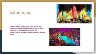 Ινδουισμός
Τέλος η Χόλι.Η γιορτή αυτή είναι γιορτή των
χρωμάτων. Οι πιστοί βγαίνουνέξω και πετάνε
χρώματα σε μορφή σκόνης ο ένας τον
άλλον.Επείσης ανάβουν φωτιές ονόματη Χολίκα
Δοχάν.
 