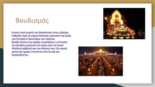 Βουδισμός
Η ποίο ιερή γιορτή των βουδιστών είναι η βεσάκ.
Η βεσάκ τιμά τα σημαντικότερα γεγονότα της ζωής
του Σιντάρτα Γκαουτάμα του πρώτου
Βούδα.Εκείνη την ημέρα γιορτάζεται η γέννηση
του βούδα,η φώτιση του κατω απο τη συκιά
Μπόντι(νιρβάνα) και τον θάνατο του. Οι πιστοί
εκίνη την ημέρα ντυνονται στα λευκά και
διαλογίζονται.
 