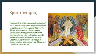 Χριστιανισμός
Επιπρόσθετα η δεύτερη κυριότερη γιορτή
των Χριστιανών (εξίσου σημαντική γιορτή
με τα Χριστούγεννα) είναι το Πάσχα. Το
Πάσχα γιορτάζεται σε διαφορετικές
ημερομηνίες κάθε χρόνο.Επιπλέον Η
ημερομηνία του πάσχα διαφέρει μεταξύ
των Ορθόδοξων Χριστιανών και των
Καθολικών Χριστιανών. Το Πάσχα οι
πιστοί σε όλον τον κόσμο γιορτάζουν την
ανάσταση του Χριστού.
 