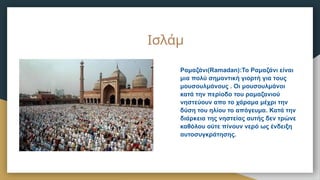 Ραμαζάνι(Ramadan):Το Ραμαζάνι είναι
μια πολύ σημαντική γιορτή για τους
μουσουλμάνους . Οι μουσουλμάνοι
κατά την περίοδο του ραμαζανιού
νηστεύουν απο το χάραμα μέχρι την
δύση του ηλίου το απόγευμα. Κατά την
διάρκεια της νηστείας αυτής δεν τρώνε
καθόλου ούτε πίνουν νερό ως ένδειξη
αυτοσυγκράτησης.
Ισλάμ
 