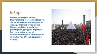 Ισλαμ
Ασούρα(Ashura) Μια απο τις
σημαντικότερες γιορτές ειδικότερα για
τους Σιίτες. Η γιορτή αυτή ουσιαστικά
είναι μέρα που τιμά τον μαρτυρικό
θάνατος του Ιμάμη Χουσεΐν στη
χαρακτηριστική μάχη της Καρμπάλα.
Εκείνη την ημέρα οι πιστοί
μουσουλμάνοι φορούν πένθιμα ρούχα
και πενθούν σε όλη τη διάρκεια της
ασούρα.
 