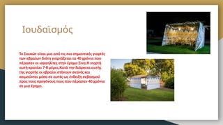Ιουδαϊσμός
Το Σουκώτ είναι μια από τις πιο σημαντικές γιορτές
των εβραίων διότη γιορτάζεται τα 40 χρόνια που
πέρασαν οι ισραηλίτες στην έρημο Σινα.Η γιορτή
αυτή κρατάει 7-8 μέρες.Κατά την διάρκεια αυτής
της γιορτής οι εβραίοι στήνουν σκηνές και
κοιμούνται μέσα σε αυτές ως ένδειξη σεβασμού
προς τους προγόνους τους που πέρασαν 40 χρόνια
σε μια έρημο.
 