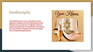 Ιουδαισμός
Το Γιομ Κιπούρ είναι η πιο ιερή μέρα για τους
εβραίους.Η ημέρα αυτή είναι αφωσιωμένη στην
εξιλέωση και τη μετάνοια. Οι εβραίοι εκείνη τη
ημέρα αφωσιόνωνται στη προσευχή, στη νηστεία
και στην μετάνοια. Περνάνε ολη τους την ημέρα
στην συναγωγή προσεύχοντας.
 