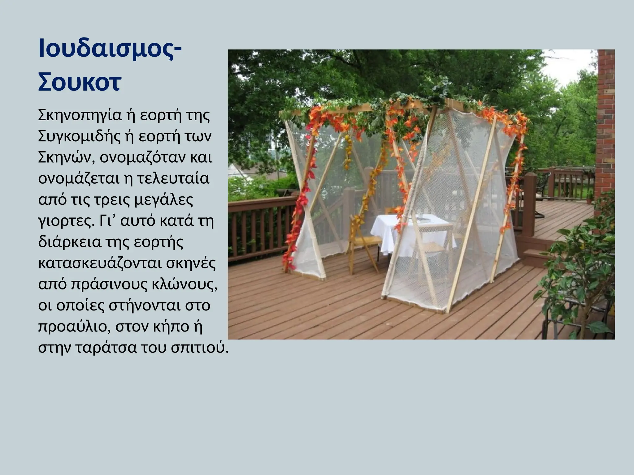 Ιουδαισμος-
Σουκοτ
Σκηνοπηγία ή εορτή της
Συγκομιδής ή εορτή των
Σκηνών, ονομαζόταν και
ονομάζεται η τελευταία
από τις τρεις μεγάλες
γιορτες. Γι’ αυτό κατά τη
διάρκεια της εορτής
κατασκευάζονται σκηνές
από πράσινους κλώνους,
οι οποίες στήνονται στο
προαύλιο, στον κήπο ή
στην ταράτσα του σπιτιού.
 