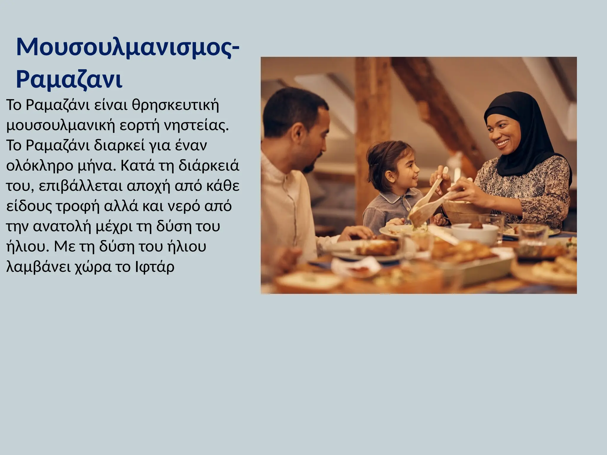 Μουσουλμανισμος-
Ραμαζανι
Το Ραμαζάνι είναι θρησκευτική
μουσουλμανική εορτή νηστείας.
Το Ραμαζάνι διαρκεί για έναν
ολόκληρο μήνα. Κατά τη διάρκειά
του, επιβάλλεται αποχή από κάθε
είδους τροφή αλλά και νερό από
την ανατολή μέχρι τη δύση του
ήλιου. Με τη δύση του ήλιου
λαμβάνει χώρα το Ιφτάρ
 