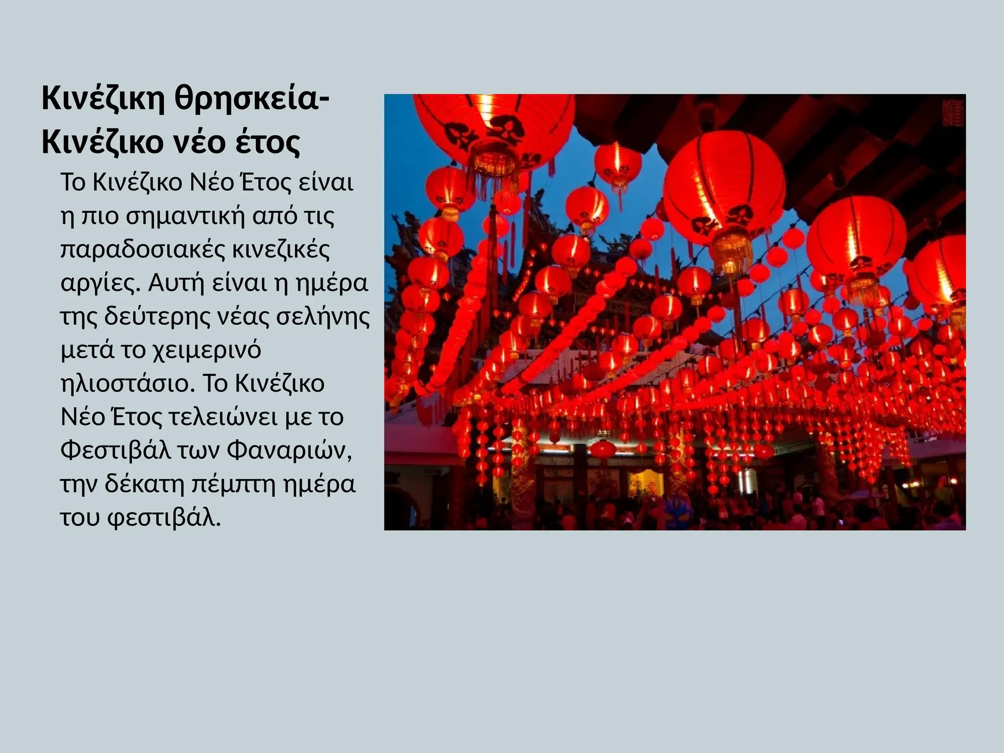 Κινέζικη θρησκεία-
Κινέζικο νέο έτος
Το Κινέζικο Νέο Έτος είναι
η πιο σημαντική από τις
παραδοσιακές κινεζικές
αργίες. Αυτή είναι η ημέρα
της δεύτερης νέας σελήνης
μετά το χειμερινό
ηλιοστάσιο. Το Κινέζικο
Νέο Έτος τελειώνει με το
Φεστιβάλ των Φαναριών,
την δέκατη πέμπτη ημέρα
του φεστιβάλ.
 