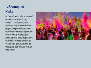 Ινδουισμος-
Χολι
Η Γιορτή Χόλι είναι γνωστή
σε όλο τον κόσμο ως
Γιορτή των Χρωμάτων.
Πρόκειται για ένα από τα
μεγαλύτερα ινδουιστικά
θρησκευτικά φεστιβάλ, το
οποίο λαμβάνει χώρα
κάθε χρόνο στις αρχές της
άνοιξης, γιορτάζοντας το
τέλος του χειμώνα και το
θρίαμβο του καλού πάνω
στο κακό.
 