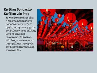 Κινέζικη θρησκεία-
Κινέζικο νέο έτος
Το Κινέζικο Νέο Έτος είναι
η πιο σημαντική από τις
παραδοσιακές κινεζικές
αργίες. Αυτή είναι η ημέρα
της δεύτερης νέας σελήνης
μετά το χειμερινό
ηλιοστάσιο. Το Κινέζικο
Νέο Έτος τελειώνει με το
Φεστιβάλ των Φαναριών,
την δέκατη πέμπτη ημέρα
του φεστιβάλ.
 