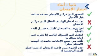 11
‫ســاعة‬ ‫نصــف‬ ‫االمتحان‬ ‫مركــز‬ ‫الــى‬ ‫الحضور‬
‫االجتياز‬ ‫قبل‬
‫مركـــز‬ ‫الـــى‬ ‫النقال‬ ‫الهاتـــف‬ ‫احضار‬ ‫تجنـــب‬
‫االمتحان‬
‫البدء‬ ‫قبــــل‬ ‫كاملــــة‬ ‫االمتحان‬ ‫ورقــــة‬ ‫اقرأ‬
‫باإلجابة‬
‫ـي‬
‫ـ‬‫ف‬ ‫تعثرت‬ ‫إذا‬ ‫ـي‬
‫ـ‬‫التال‬ ‫ـؤال‬
‫ـ‬‫الس‬ ‫ـى‬
‫ـ‬‫إل‬ ‫ـل‬
‫ـ‬‫انتق‬
‫ما‬ ‫سؤال‬ ‫إجابة‬
‫اجتياز‬ ‫بعــد‬ ‫اال‬ ‫االمتحان‬ ‫قاعــة‬ ‫مــن‬ ‫الخروج‬ ‫عدم‬
‫له‬ ‫المخصصة‬ ‫المدة‬
‫ـت‬
‫ـ‬‫أنهي‬ ‫إذا‬ ‫ـة‬
‫ـ‬‫خاص‬ ،‫اإلجابات‬ ‫ـع‬
‫ـ‬‫جمي‬ ‫ـن‬
‫ـ‬‫م‬ ‫ـد‬
‫ـ‬‫تأك‬
.ً‫مبكرا‬ ‫االمتحان‬
: ‫ثانيا‬
‫أثناء‬
‫االمتحان‬ ‫اجتياز‬
 