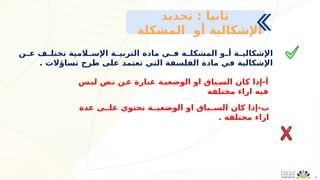 4
‫ـن‬
‫ـ‬‫ع‬ ‫ـف‬
‫ـ‬‫تختل‬ ‫ـالمية‬
‫اإلسـ‬ ‫ـة‬
‫التربيـ‬ ‫مادة‬ ‫ـي‬
‫ـ‬‫ف‬ ‫ـة‬
‫ـ‬‫المشكل‬ ‫ـو‬
‫أـ‬ ‫ـة‬
‫ـ‬‫اإلشكالي‬
. ‫تساؤالت‬ ‫طرح‬ ‫على‬ ‫تعتمد‬ ‫التي‬ ‫الفلسفة‬ ‫مادة‬ ‫في‬ ‫اإلشكالية‬
‫تحديد‬ : ‫ثانيا‬
‫المشكلة‬ ‫أو‬ ‫اإلشكالية‬
‫ليـس‬ ‫نـص‬ ‫عـن‬ ‫عبارة‬ ‫الوضعيـة‬ ‫او‬ ‫السـياق‬ ‫كان‬ ‫إذا‬-‫أ‬
‫مختلفة‬ ‫اراء‬ ‫فيه‬
‫عدة‬ ‫علــى‬ ‫تحتوي‬ ‫الوضعيــة‬ ‫او‬ ‫الســياق‬ ‫كان‬ ‫إذا‬-‫ب‬
. ‫مختلفة‬ ‫اراء‬
 