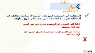 5
‫ـن‬
‫ـ‬‫ع‬ ‫ـف‬
‫ـ‬‫تختل‬ ‫ـالمية‬
‫اإلسـ‬ ‫ـة‬
‫التربيـ‬ ‫مادة‬ ‫ـي‬
‫ـ‬‫ف‬ ‫ـة‬
‫ـ‬‫المشكل‬ ‫ـو‬
‫أـ‬ ‫ـة‬
‫ـ‬‫اإلشكالي‬
. ‫تساؤالت‬ ‫طرح‬ ‫على‬ ‫تعتمد‬ ‫التي‬ ‫الفلسفة‬ ‫مادة‬ ‫في‬ ‫اإلشكالية‬
: ‫ثالثا‬
‫سؤال‬
‫المفاهيم‬
‫ليـس‬ ‫نـص‬ ‫عـن‬ ‫عبارة‬ ‫الوضعيـة‬ ‫او‬ ‫السـياق‬ ‫كان‬ ‫إذا‬-‫أ‬
‫مختلفة‬ ‫اراء‬ ‫فيه‬
‫عدة‬ ‫علــى‬ ‫تحتوي‬ ‫الوضعيــة‬ ‫او‬ ‫الســياق‬ ‫كان‬ ‫إذا‬-‫ب‬
. ‫مختلفة‬ ‫اراء‬
 