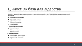 Цінності як база для лідерства
Цінності визначають основні принципи і переконання, які керують поведінкою та рішеннями членів
команди
1. Визначення цінностей
▪ Цінності компанії
▪ Цінності команди
▪ Мої цінності
2. Комунікація цінностей
▪ Документація
▪ Демонстрація
3. Впровадження
▪ Процеси та процедури.
▪ Тренінги та розвиток
24
 