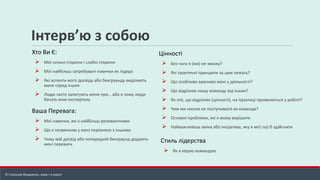 Інтерв’ю з собою
Хто Ви Є:
➢ Мої сильні сторони і слабкі сторони
➢ Мої найбільш затребувані навички як лідера
➢ Які аспекти мого досвіду або бекграунду виділяють
мене серед інших
➢ Люди часто запитують мене про… або в чому люди
бачать мою експертизу
Ваша Перевага:
➢ Мої навички, які є найбільш релевантними
➢ Що є незвичним у мені порівняно з іншими
➢ Чому мій досвід або попередній бекграунд додають
мені переваги
Цінності
➢ Без чого я (ми) не зможу?
➢ Які практичні принципи за цим лежать?
➢ Що особливо важливо мені у діяльності?
➢ Що відрізняє нашу команду від інших?
➢ Як оте, що відрізняє (цінності), на практиці проявляється у роботі?
➢ Чим ми ніколи не поступимося як команда?
➢ Основні проблеми, які я можу вирішити
➢ Найважливіша зміна або ініціатива, яку я міг(-ла) б здійснити
© Станіслав Федоренко, www.r-e.expert
Стиль лідерства
➢ Як я керую командою
 